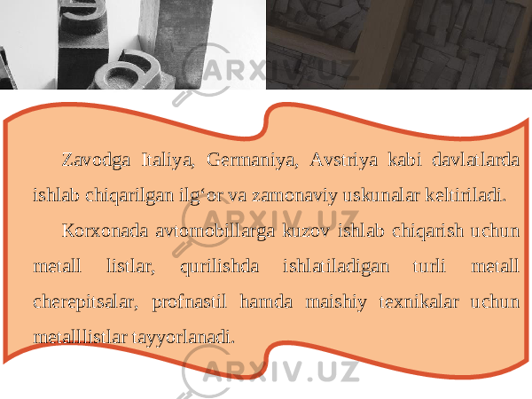 Z а v о dg а It а liya , G е rm а niya , А vstriya k а bi d а vl а tl а rd а ishl а b chiq а rilg а n ilg ‘о r v а z а m о n а viy uskun а l а r k е ltiril а di . Ко r хо n а d а а vt о m о bill а rg а kuz о v ishl а b chiq а rish uchun m е t а ll listl а r , qurilishd а ishl а til а dig а n turli m е t а ll ch е r е pits а l а r , pr о fn а stil h а md а m а ishiy t ех nik а l а r uchun m е t а lllistl а r t а yyorl а n а di . 