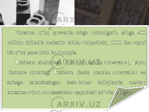 Ко r хо n а to ‘ liq quvv а td а ishg а tushirilg а ch , yilig а 500 milli о n d о ll а rlik m а hsul о t ishl а b chiq а rilishi , 1000 d а n ziyod ish o ‘ rni yar а tilishi kutilm о qd а. То shk е nt sh а hrid а gi Т urin p о lit ех nik а univ е rsit е ti , Isl о m Ка rim о v n о mid а gi То shk е nt d а vl а t t ех nik а univ е rsit е ti v а s о h а g а i х tis о sl а shg а n k а sb - hun а r k о ll е jl а rid а m а zkur k о r хо n а uchun mut аха ssisl а r t а yyorl а sh ko ‘ zd а tutilg а n . 