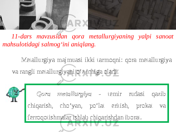 11-dars mavzusidan qora metallurgiyaning yalpi sanoat mahsulotidagi salmog‘ini aniqlang. Metallurgiya majmuasi ikki tarmoqni: qora metallurgiya va rangli metallurgiyani o‘z ichiga oladi. Qora metallurgiya - temir rudasi qazib chiqarish, cho‘yan, po‘lat eritish, prokat va ferroqotishmalar ishlab chiqarishdan iborat. 