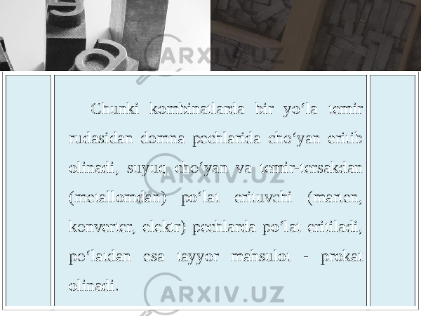 Chunki kombinatlarda bir yo ‘ la temir rudasidan domna pechlarida cho ‘ yan eritib olinadi , suyuq cho ‘ yan va temir - tersakdan ( metallomdan ) po ‘ lat erituvchi ( marten , konverter , elektr ) pechlarda po ‘ lat eritiladi , po ‘ latdan esa tayyor mahsulot - prokat olinadi . 