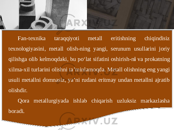 Fan - texnika taraqqiyoti metall eritishning chiqindisiz texnologiyasini , metall olish - ning yangi , serunum usullarini joriy qilishga olib kelmoqdaki , bu po ‘ lat sifatini oshirish - n i va prokatning xilma - xil turlarini olishni ta ’ minlamoqda . Metall olishning eng yangi usuli metallni domnasiz, ya’ni rudani eritmay undan metallni ajratib olishdir. Qora metallurgiyada ishlab chiqarish uzluksiz markazlasha boradi. 