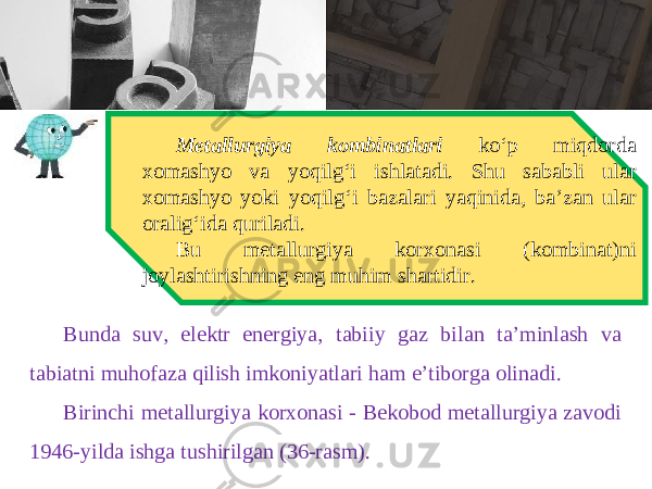 Metallurgiya kombinatlari ko‘p miqdorda xomashyo va yoqilg‘i ishlatadi. Shu sababli ular xomashyo yoki yoqilg‘i bazalari yaqinida, ba’zan ular oralig‘ida quriladi. Bu metallurgiya korxonasi (kombinat)ni joylashtirishning eng muhim shartidir. Bunda suv, elektr energiya, tabiiy gaz bilan ta’minlash va tabiatni muhofaza qilish imkoniyatlari ham e’tiborga olinadi. Birinchi metallurgiya korxonasi - Bekobod metallurgiya zavodi 1946-yilda ishga tushirilgan (36-rasm). 