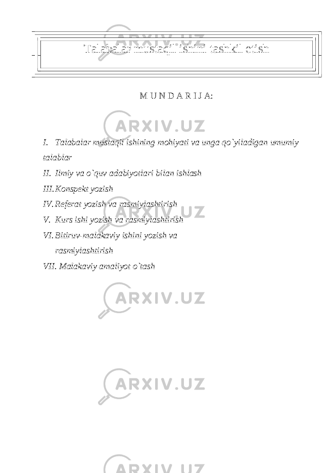 Talabalar mustaqil ishini tashkil etish M U N D A R I J A: I. Talabalar mustaqil ishining mohiyati va unga qo`yiladigan umumiy talablar II. Ilmiy va o`quv adabiyotlari bilan ishlash III. Konspеkt yozish IV. Rеfеrat yozish va rasmiylashtirish V. Kurs ishi yozish va rasmiylashtirish VI. Bitiruv-malakaviy ishini yozish va rasmiylashtirish VII. Malakaviy amaliyot o`tash 