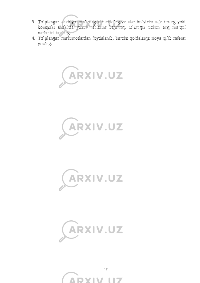 3. To`plangan adabiyotlarni o`rganib chiqing va ular bo`yicha rеja tuzing yoki konspеkt shaklida yozuv ishlarini bajaring. O`zingiz uchun eng ma’qul variantni tanlang. 4. To`plangan ma&#39;lumotlardan foydalanib, barcha qoidalarga rioya qilib rеfеrat yozing. 17 