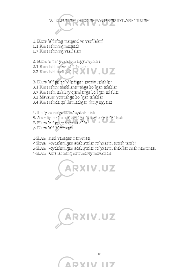 V. KURS ISHI YOZISH VA RASMIYLASHTIRISH 1. Kurs ishining maqsad va vazifalari 1.1 Kurs ishining maqsadi 1.2 Kurs ishining vazifalari 2. Kurs ishini yozishga tayyorgarlik 2.1 Kurs ishi mavzusini tanlash 2.2 Kurs ishi tuzilishi 3. Kurs ishiga qo`yiladigan asosiy talablar 3.1 Kurs ishini shakllantirishga bo`lgan talablar 3.2 Kurs ishi tarkibiy qismlariga bo`lgan talablar 3.3 Mavzuni yoritishga bo`lgan talablar 3.4 Kurs ishida qo`llaniladigan ilmiy apparat 4. Ilmiy adabiyotdan foydalanish 5. Amaliy ma&#39;lumotlarni yihish va qayta ishlash 6. Kurs ishiga rahbarlik qilish 7. Kurs ishi himoyasi 1-ilova . Titul varaqasi namunasi 2-ilova . Foydalanilgan adabiyotlar ro`yxatini tuzish tartibi 3-ilova. Foydalanilgan adabiyotlar ro`yxatini shakllantirish namunasi 4-ilova. Kurs ishining namunaviy mavzulari 18 