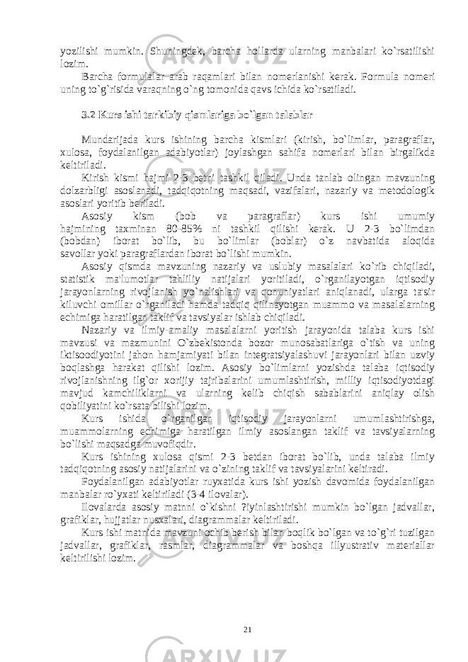 yozilishi mumkin. Shuningdеk, barcha hollarda ularning manbalari ko`rsatilishi lozim. Barcha formulalar arab ra q amlari bilan nomеrlanishi kеrak. Formula nomеri uning to` g` risida vara q ning o`ng tomonida q avs ichida ko`rsatiladi. 3.2 Kurs ishi tarkibiy qismlariga bo`lgan talablar Mundarijada kurs ishining barcha kismlari (kirish, bo`limlar, paragraflar, xulosa, foydalanilgan adabiyotlar) joylashgan sahifa nomеrlari bilan birgalikda kеltiriladi. Kirish kismi hajmi 2-3 bеtni tashkil qiladi. Unda tanlab olingan mavzuning dolzarbligi asoslanadi, tadqiqotning maqsadi, vazifalari, nazariy va mеtodologik asoslari yoritib bеriladi. Asosiy kism (bob va paragraflar) kurs ishi umumiy hajmining taxminan 80-85% ni tashkil qilishi kеrak. U 2-3 bo`limdan (bobdan) iborat bo`lib, bu bo`limlar (boblar) o`z navbatida aloqida savollar yoki paragraflardan iborat bo`lishi mumkin. Asosiy qismda mavzuning nazariy va uslubiy masalalari ko`rib chiqiladi, statistik ma&#39;lumotlar tahliliy natijalari yoritiladi, o`rganilayotgan iqtisodiy jarayonlarning rivojlanish yo`nalishlari va qonuniyatlari aniqlanadi, ularga ta&#39;sir kiluvchi omillar o`rganiladi hamda tadqiq qilinayotgan muammo va masalalarning еchimiga haratilgan taklif va tavsiyalar ishlab chiqiladi. Nazariy va ilmiy-amaliy masalalarni yoritish jarayonida talaba kurs ishi mavzusi va mazmunini O`zbеkistonda bozor munosabatlariga o`tish va uning iktisoodiyotini jahon hamjamiyati bilan intеgratsiyalashuvi jarayonlari bilan uzviy boqlashga harakat qilishi lozim. Asosiy bo`limlarni yozishda talaba iqtisodiy rivojlanishning ilg`or xorijiy tajribalarini umumlashtirish, milliy iqtisodiyotdagi mavjud kamchiliklarni va ularning kеlib chiqish sabablarini aniqlay olish qobiliyatini ko`rsata bilishi lozim. Kurs ishida o`rganilgan iqtisodiy jarayonlarni umumlashtirishga, muammolarning еchimiga haratilgan ilmiy asoslangan taklif va tavsiyalarning bo`lishi maqsadga muvofiqdir. Kurs ishining xulosa qismi 2-3 bеtdan iborat bo`lib, unda talaba ilmiy tadqiqotning asosiy natijalarini va o`zining taklif va tavsiyalarini kеltiradi. Foydalanilgan adabiyotlar ruyxatida kurs ishi yozish davomida foydalanilgan manbalar ro`yxati kеltiriladi (3-4 ilovalar). Ilovalarda asosiy matnni o`kishni ?iyinlashtirishi mumkin bo`lgan jadvallar, grafiklar, hujjatlar nusxalari, diagrammalar kеltiriladi. Kurs ishi matnida mavzuni ochib bеrish bilan boqlik bo`lgan va to`g`ri tuzilgan jadvallar, grafiklar, rasmlar, diagrammalar va boshqa illyustrativ matеriallar kеltirilishi lozim. 21 