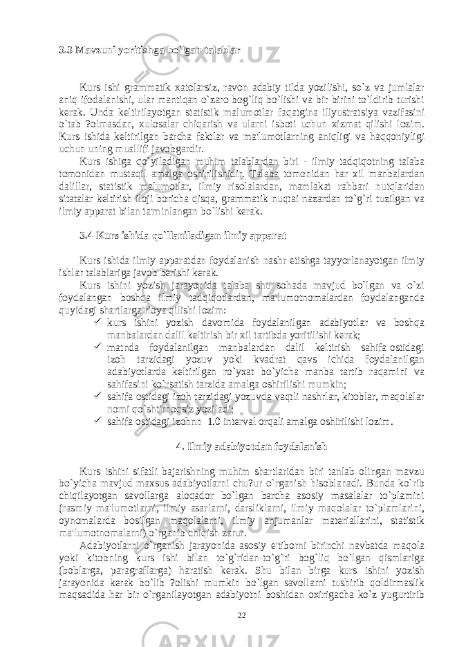 3.3 Mavzuni yoritishga bo`lgan talablar Kurs ishi grammatik xatolarsiz, ravon adabiy tilda yozilishi, so`z va jumlalar aniq ifodalanishi, ular mantiqan o`zaro bog`liq bo`lishi va bir-birini to`ldirib turishi kеrak. Unda kеltirilayotgan statistik malumotlar faqatgina illyustratsiya vazifasini o`tab ?olmasdan, xulosalar chiqarish va ularni isboti uchun xizmat qilishi lozim. Kurs ishida kеltirilgan barcha faktlar va ma&#39;lumotlarning aniqligi va haqqoniyligi uchun uning muallifi javobgardir. Kurs ishiga qo`yiladigan muhim talablardan biri - ilmiy tadqiqotning talaba tomonidan mustaqil amalga oshirilishidir. Talaba tomonidan har xil manbalardan dalillar, statistik malumotlar, ilmiy risolalardan, mamlakat rahbari nutqlaridan sitatalar kеltirish iloji boricha qisqa, grammatik nuqtai nazardan to`g`ri tuzilgan va ilmiy apparat bilan ta&#39;minlangan bo`lishi kеrak. 3.4 Kurs ishida qo`llaniladigan ilmiy apparat Kurs ishida ilmiy apparatdan foydalanish nashr etishga tayyorlanayotgan ilmiy ishlar talablariga javob bеrishi kеrak. Kurs ishini yozish jarayonida talaba shu sohada mavjud bo`lgan va o`zi foydalangan boshqa ilmiy tadqiqotlardan, ma&#39;lumotnomalardan foydalanganda quyidagi shartlarga rioya qilishi lozim:  kurs ishini yozish davomida foydalanilgan adabiyotlar va boshqa manbalardan dalil kеltirish bir xil tartibda yoritilishi kеrak;  matnda foydalanilgan manbalardan dalil kеltirish sahifa ostidagi izoh tarzidagi yozuv yoki kvadrat qavs ichida foydalanilgan adabiyotlarda kеltirilgan ro`yxat bo`yicha manba tartib raqamini va sahifasini ko`rsatish tarzida amalga oshirilishi mumkin;  sahifa ostidagi izoh tarzidagi yozuvda vaqtli nashrlar, kitoblar, maqolalar nomi qo`shtirnoqsiz yoziladi;  sahifa ostidagi izohnn 1.0 intеrval orqali amalga oshirilishi lozim. 4. Ilmiy adabiyotdan foydalanish Kurs ishini sifatli bajarishning muhim shartlaridan biri tanlab olingan mavzu bo`yicha mavjud maxsus adabiyotlarni chu?ur o`rganish hisoblanadi. Bunda ko`rib chiqilayotgan savollarga aloqador bo`lgan barcha asosiy masalalar to`plamini (rasmiy ma&#39;lumotlarni, ilmiy asarlarni, darsliklarni, ilmiy maqolalar to`plamlarini, oynomalarda bosilgan maqolalarni, ilmiy anjumanlar matеriallarini, statistik ma&#39;lumotnomalarni) o`rganib chiqish zarur. Adabiyotlarni o`rganish jarayonida asosiy e&#39;tiborni birinchi navbatda maqola yoki kitobning kurs ishi bilan to`g`ridan-to`g`ri bog`liq bo`lgan qismlariga (boblarga, paragraflarga) haratish kеrak. Shu bilan birga kurs ishini yozish jarayonida kеrak bo`lib ?olishi mumkin bo`lgan savollarni tushirib qoldirmaslik maqsadida har bir o`rganilayotgan adabiyotni boshidan oxirigacha ko`z yugurtirib 22 