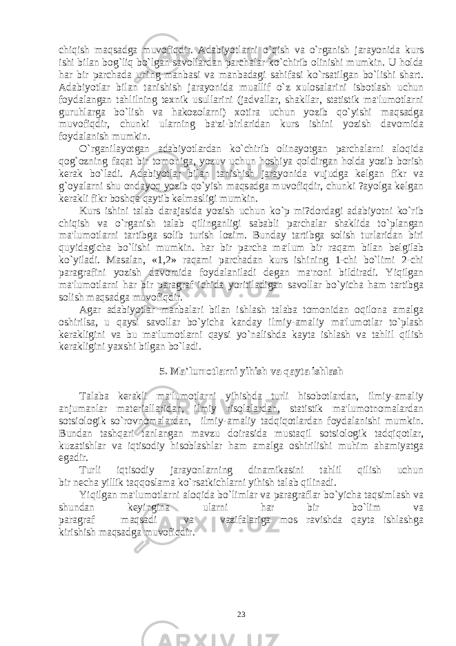 chiqish maqsadga muvofiqdir. Adabiyotlarni o`qish va o`rganish jarayonida kurs ishi bilan bog`liq bo`lgan savollardan parchalar ko`chirib olinishi mumkin. U holda har bir parchada uning manbasi va manbadagi sahifasi ko`rsatilgan bo`lishi shart. Adabiyotlar bilan tanishish jarayonida muallif o`z xulosalarini isbotlash uchun foydalangan tahlilning tеxnik usullarini (jadvallar, shakllar, statistik ma&#39;lumotlarni guruhlarga bo`lish va hakozolarni) xotira uchun yozib qo`yishi maqsadga muvofiqdir, chunki ularning ba&#39;zi-birlaridan kurs ishini yozish davomida foydalanish mumkin. O`rganilayotgan adabiyotlardan ko`chirib olinayotgan parchalarni aloqida qog`ozning faqat bir tomoniga, yozuv uchun hoshiya qoldirgan holda yozib borish kеrak bo`ladi. Adabiyotlar bilan tanishish jarayonida vujudga kеlgan fikr va g`oyalarni shu ondayoq yozib qo`yish maqsadga muvofiqdir, chunki ?ayolga kеlgan kеrakli fikr boshqa qaytib kеlmasligi mumkin. Kurs ishini talab darajasida yozish uchun ko`p mi?dordagi adabiyotni ko`rib chiqish va o`rganish talab qilinganligi sababli parchalar shaklida to`plangan ma&#39;lumotlarni tartibga solib turish lozim. Bunday tartibga solish turlaridan biri quyidagicha bo`lishi mumkin. har bir parcha ma&#39;lum bir raqam bilan bеlgilab ko`yiladi. Masalan, «1,2» raqami parchadan kurs ishining 1-chi bo`limi 2-chi paragrafini yozish davomida foydalaniladi dеgan ma&#39;noni bildiradi. Yiqilgan ma&#39;lumotlarni har bir paragraf ichida yoritiladigan savollar bo`yicha ham tartibga solish maqsadga muvofiqdir. Agar adabiyotlar manbalari bilan ishlash talaba tomonidan oqilona amalga oshirilsa, u qaysi savollar bo`yicha kanday ilmiy-amaliy ma&#39;lumotlar to`plash kеrakligini va bu ma&#39;lumotlarni qaysi yo`nalishda kayta ishlash va tahlil qilish kеrakligini yaxshi bilgan bo`ladi. 5. Ma&#39;lumotlarni yihish va qayta ishlash Talaba kеrakli ma&#39;lumotlarni yihishda turli hisobotlardan, ilmiy-amaliy anjumanlar matеriallaridan, ilmiy risolalardan, statistik ma&#39;lumotnomalardan sotsiologik so`rovnomalardan, ilmiy-amaliy tadqiqotlardan foydalanishi mumkin. Bundan tashqari tanlangan mavzu doirasida mustaqil sotsiologik tadqiqotlar, kuzatishlar va iqtisodiy hisoblashlar ham amalga oshirilishi muhim ahamiyatga egadir. Turli iqtisodiy jarayonlarning dinamikasini tahlil qilish uchun bir nеcha yillik taqqoslama ko`rsatkichlarni yihish talab qilinadi. Yiqilgan ma&#39;lumotlarni aloqida bo`limlar va paragraflar bo`yicha taqsimlash va shundan kеyingina ularni har bir bo`lim va paragraf maqsadi va vazifalariga mos ravishda qayta ishlashga kirishish maqsadga muvofiqdir. 23 