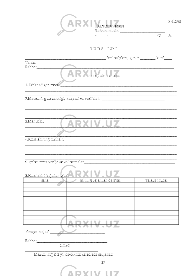 2-ilova TADIQLAYMAN______________________ Kaf е dra mudiri _______________________ «_____» ________________________20 ___ й . K U R S I Sh I _________________________________________ fani bo`yicha, guruh ________ kursi____ Talaba______________________________________________________________________ Rahbar______________________________________________________________________ T O P Sh I R I Q 1. Ishlanadigan mavzu_________________________________________________________ _____________________________________________________________________________ _____________________________________________________________________________ 2.Mavzuning dolzarbligi, maqsadi va vazifalari: ________________________________ _____________________________________________________________________________ _____________________________________________________________________________ _____________________________________________________________________________ _____________________________________________________________________________ 3.Manbalar: _________________________________________________________________ _____________________________________________________________________________ _____________________________________________________________________________ _____________________________________________________________________________ 4.Kurs ishining tuzilishi : _____________________________________________________ _____________________________________________________________________________ _____________________________________________________________________________ _____________________________________________________________________________ _____________________________________________________________________________ 5. qo`shimcha vazifa va ko`rsatmalar ______________________________________________ _____________________________________________________________________________ _____________________________________________________________________________ 6.Kurs ishini bajarish rеjasi : sana Ishning bajarilish darajasi Talaba imzosi himoya natijasi ____________________________ Rahbar____________________________________ (imzo) _____________________ ___ _____________ Mazkur hujjat 3 yil davomida kafеdrada saqlanadi 27 