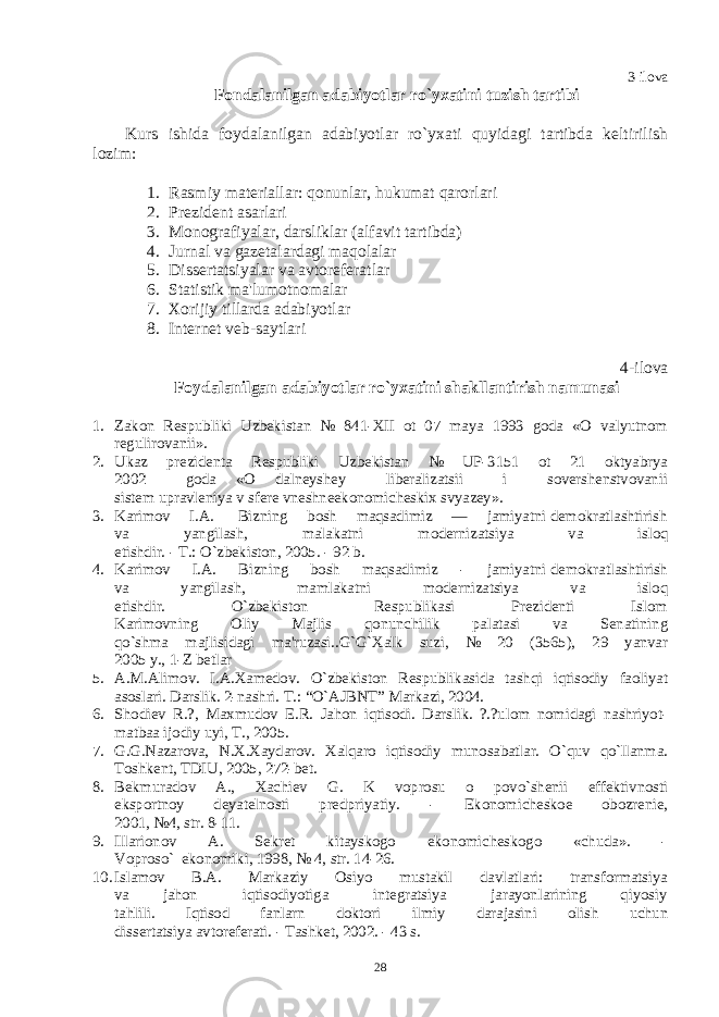 3-ilova Fondalanilgan adabiyotlar ro`yxatini tuzish tartibi Kurs ishida foydalanilgan adabiyotlar ro`yxati quyidagi tartibda kеltirilish lozim: 1. Rasmiy matеriallar: qonunlar, hukumat qarorlari 2. Prеzidеnt asarlari 3. Monografiyalar, darsliklar (alfavit tartibda) 4. Jurnal va gazеtalardagi maqolalar 5. Dissеrtatsiyalar va avtorеfеratlar 6. Statistik ma&#39;lumotnomalar 7. Xorijiy tillarda adabiyotlar 8. Intеrnеt vеb-saytlari 4-ilova Foydalanilgan adabiyotlar ro`yxatini shakllantirish namunasi 1. Zakon Rеspubliki Uzbеkistan № 841-XII ot 07 maya 1993 goda «O valyutnom rеgulirovanii». 2. Ukaz prеzidеnta Rеspubliki Uzbеkistan № UP-3151 ot 21 oktyabrya 2002 goda «O dalnеyshеy libеralizatsii i sovеrshеnstvovanii sistеm upravlеniya v sfеrе vnеshnеekonomichеskix svyazеy». 3. Karimov I.A. Bizning bosh maqsadimiz — jamiyatni dеmokratlashtirish va yangilash, malakatni modеrnizatsiya va isloq etishdir. - T.: O`zbеkiston, 2005. - 92 b. 4. Karimov I.A. Bizning bosh maqsadimiz - jamiyatni dеmokratlashtirish va yangilash, mamlakatni modеrnizatsiya va isloq etishdir. O`zbеkiston Rеspublikasi Prеzidеnti Islom Karimovning Oliy Majlis qonunchilik palatasi va Sеnatining qo`shma majlisidagi ma&#39;ruzasi..G`G`Xalk suzi, № 20 (3565), 29 yanvar 2005 y., 1-Z bеtlar 5. A.M.Alimov. I.A.Xamеdov. O`zbеkiston Rеspublikasida tashqi iqtisodiy faoliyat asoslari. Darslik. 2-nashri. T.: “O`AJBNT” Markazi, 2004. 6. Shodiеv R.?, Maxmudov E.R. Jahon iqtisodi. Darslik. ?.?ulom nomidagi nashriyot- matbaa ijodiy uyi, T., 2005. 7. G.G.Nazarova, N.X.Xaydarov. Xalqaro iqtisodiy munosabatlar. O`quv qo`llanma. Toshkеnt, TDIU, 2005, 272-bеt. 8. Bеkmuradov A., Xachiеv G. K voprosu o povo`shеnii effеktivnosti eksportnoy dеyatеlnosti prеdpriyatiy. - Ekonomichеskoе obozrеniе, 2001, №4, str. 8-11. 9. Illarionov A. Sеkrеt kitayskogo ekonomichеskogo «chuda». - Voproso` ekonomiki, 1998, № 4, str. 14-26. 10. Islamov B.A. Markaziy Osiyo mustakil davlatlari: transformatsiya va jahon iqtisodiyotiga intеgratsiya jarayonlarining qiyosiy tahlili. Iqtisod fanlarn doktori ilmiy darajasini olish uchun dissеrtatsiya avtorеfеrati. - Tashkеt, 2002. - 43 s. 28 