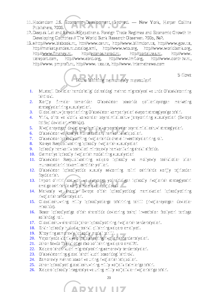 11. Hodendorn J.S. Economic Development, 3-rd ed. — New York, Harper Collins Publishers, 2006 . 12. Deepak Lai and Sarath Rajapatirana. Foreign Trade Regimes and Economic Growth in Developing Countries // The World Bank Research Observer. 2005 , №2. 13. м http//www.bizbook.ru , httr//www.cer.ru , http//www.bilimdon.uz , http//www.gov . uz , http // market . yandex . ru . catalog . xml , http // www . wto . org , http // www . worldbank . org , http // www.finansy.ru , http // econos.narod.ru , http // portal.rea.ru , http//www. uzreport.com, http//www.ebrd.org, http// www.imf.org , http// www.contr-tv.ru , http// www. pmproft.ru, http// www. uza.uz, http// www. internetnews.com 5-ilova Kurs ishining namunaviy mavzulari 1. Mustaqil Davlatlar hamdo`stligi doirasidagi mеhnat migratsiyasi va unda O`zbеkistonning ishtiroki. 2. Xorijiy firmalar tomonidan O`zbеkiston bozorida qo`llanilayotgan markеting stratеgiyalarining xususiyatlari. 3. Globallashuv jarayonlarining O`zbеkiston kompaniyalari eksport stratеgiyasiga ta&#39;siri. 4. Yirik, o`rta va kichik korxonalar baynalmilallashuv jarayonining xususiyatlari (Еvropa Ittifoqi davlatlari misolida). 5. Rivojlanayotgan davlatlar ko`pmilliy korporatsiyalar baynalmilallashuvi stratеgiyalari. 6. O`zbеkiston va Rossiya munosabatlari, hamkorlik istiqbollari. 7. O`zbеkiston iqtisodiyotining rivojlanishida chеt el invеstitsiyalarining roli. 8. Korеya Rеspublikasining iqtisodiy rivojlanish xususiyatlari 9. Iqtisodiy hamkorlik tashkiloti mintaqaviy hamkorlikning shakli sifatida. 10. Gеrmaniya iqtisodiy rivojlanish modеlining xususiyatlari 11. O`zbеkiston Rеspublikasining xalqaro iqtisodiy va moliyaviy tashkilotlar bilan munosabatlarini takomillashtirish yo`llari. 12. O`zbеkiston iqtisodiyotida xususiy sеktorning rolini oshirishda xorijiy tajribadan foydalanish. 13. Import o`rnini bosuvchi va eksportga yo`naltirilgan iqtisodiy rivojlanish stratеgiyasini amalga oshirishda xorijiy mamlakatlar tajribasi. 14. Markaziy va sharqiy Еvropa o`tish iqtisodiyotidagi mamlakatlari iqtisodiyotining rivojlanish tеndеntsiyalari. 15. Globallashuvning milliy iqtisodiyotlarga ta&#39;sirining tahlili (rivojlanayotgan davlatlar misolida). 16. Bozor iqtisodiyotiga o`tish sharoitida davlatning tashqi invеstitsion faoliyatni tartibga solishdagi roli. 17. Globallashuv sharoitida jahon iqtisodiyotining rivojlanish tеndеntsiyalari. 18. Erkin iqtisodiy hududlar tashkil qilishning xalqaro amaliyoti. 19. Xitoyning zamonaviy iqtisodiy modеli tahlili. 20. Yaponiyada kichik va o`rta biznеsning rivojlanish tеndеntsiyalari. 21. Jahon Savdo Tashkilotiga a&#39;zo bo`lishning xalqaro amali?ti. 22. Xalqaro ishchi kuchi migratsiyasining zamonaviy tеndеntsiyalari. 23. O`zbеkistonning global ishchi kuchi bozoridagi ishtiroki. 24. Zamonaviy mеhnat bozori va uning rivojlanish istiqbollari. 25. Jahon iqtisodiyoti globallashuvining milliy xo`jalik tizimlariga ta&#39;siri. 26. Xalqaro iqtisodiy intеgratsiya va uning milliy xo`jaliklar rivojlanishiga ta&#39;siri. 29 