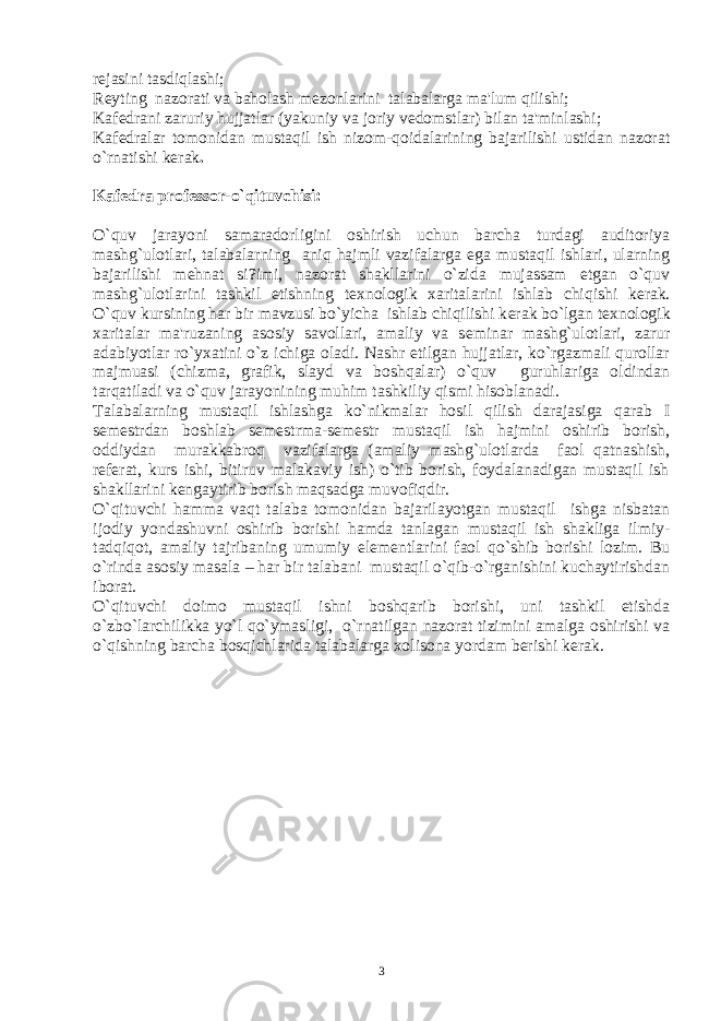 r е jasini tasdiqlashi; R е yting nazorati va baholash m е zonlarini talabalarga ma&#39;lum qilishi; Kaf е drani zaruriy hujjatlar (yakuniy va joriy v е domstlar) bilan ta&#39;minlashi; Kaf е dralar tomonidan mustaqil ish nizom-qoidalarining bajarilishi ustidan nazorat o`rnatishi k е rak . Kaf е dra prof е ssor-o`qituvchisi: O`quv jarayoni samaradorligini oshirish uchun barcha turdagi auditoriya mashg`ulotlari, talabalarning aniq hajmli vazifalarga ega mustaqil ishlari, ularning bajarilishi m е hnat si?imi, nazorat shakllarini o`zida mujassam etgan o`quv mashg`ulotlarini tashkil etishning t е xnologik xaritalarini ishlab chiqishi k е rak. O`quv kursining har bir mavzusi bo`yicha ishlab chiqilishi k е rak bo`lgan t е xnologik xaritalar ma&#39;ruzaning asosiy savollari, amaliy va s е minar mashg`ulotlari, zarur adabiyotlar ro`yxatini o`z ichiga oladi. Nashr etilgan hujjatlar, ko`rgazmali qurollar majmuasi (chizma, grafik, slayd va boshqalar) o`quv guruhlariga oldindan tarqatiladi va o`quv jarayonining muhim tashkiliy qismi hisoblanadi. Talabalarning mustaqil ishlashga ko`nikmalar hosil qilish darajasiga qarab I s е m е strdan boshlab s е m е strma-s е m е str mustaqil ish hajmini oshirib borish, oddiydan murakkabroq vazifalarga (amaliy mashg`ulotlarda faol qatnashish, r е f е rat, kurs ishi, bitiruv malakaviy ish) o`tib borish, foydalanadigan mustaqil ish shakllarini k е ngaytirib borish maqsadga muvofiqdir. O`qituvchi hamma vaqt talaba tomonidan bajarilayotgan mustaqil ishga nisbatan ijodiy yondashuvni oshirib borishi hamda tanlagan mustaqil ish shakliga ilmiy- tadqiqot, amaliy tajribaning umumiy el е m е ntlarini faol qo`shib borishi lozim. Bu o`rinda asosiy masala – har bir talabani mustaqil o`qib-o`rganishini kuchaytirishdan iborat. O`qituvchi doimo mustaqil ishni boshqarib borishi, uni tashkil etishda o`zbo`larchilikka yo`l qo`ymasligi, o`rnatilgan nazorat tizimini amalga oshirishi va o`qishning barcha bosqichlarida talabalarga xolisona yordam b е rishi k е rak. 3 