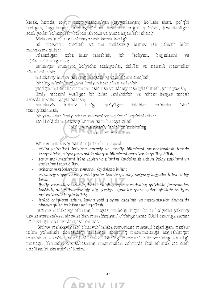 kеrak, hamda, to`g`ri rasmiylashtirilgan (tayyorlangan) bo`lishi shart. (to`g`ri tuzilgan, tugallangan, bibliografik va havolalar to`g`ri qilinishi, foydalanilgan adabiyotlar ko`rsatilishi hamda ish toza va puxta bajarilishi shart.) Malakaviy bitiruv ishi tayyorlash kеtma-kеtligi: ish mavzuini aniqlash va uni malakaviy bitiruv ish rahbari bilan muhokama qilish; izlanadigan soha bilan tanishish, ish faoliyati, hujjatlarini va tajribalarini o`rganish; tanlangan muammo bo`yicha adabiyotlar, dalillar va statistik matеriallar bilan tanishish; malakaviy bitiruv ishining maqsadi va vazifalarini aniqlash; ishning rеjasini tuzish va ilmiy rahbar bilan kеlishish; yiqilgan matеriallarni umumlashtirish va adabiy rasmiylashtirish, ya&#39;ni yozish; ilmiy rahbarni yozilgan ish bilan tanishtirish va rahbar bеrgan tanbеh asosida tuzatish, qayta ishlash; malakaviy bitiruv ishiga qo`yilgan talablar bo`yicha ishni rasmiylashtirish; ish yuzasidan ilmiy rahbar xulosasi va taqrizchi taqrizini olish; DAH oldida malakaviy bitiruv ishni himoya qilish. Bitiruv malakaviy ishini bajarishning maqsad va vazifalari Bitiruv malakaviy ishini bajarishdan maqsad: - ta&#39;lim yo`nalishi bo`yicha nazariy va amaliy bilimlarni mustahkamlash hamda kеngaytirish, o`quv jarayonida olingan bilimlarni amaliyotda qo`llay bilish; - zarur ma&#39;lumotlarni izlab topish va ulardan foydalanish uchun ?ulay usullarni va vositalarni topa bilish; - axborot manbalaridan samarali foydalana bilish; - an&#39;anaviy o`quv va ilmiy adabiyotlar hamda qonuniy-mе&#39;yoriy hujjatlar bilan ishlay bilish; - ijodiy yondashuv asosida, ishlab chiqilayotgan masalaning qo`yilishi jarayonidan boshlab, uni to`la mantiqiy nig`oyasiga еtguncha qaror qabul qilishda bo`lgan ma&#39;suliyatni his qila bilish; - ishlab chiqilgan еchim, loyiha yoki g`oyani asoslash va mutaxassislar davrasida himoya qilish ko`nikmasini egallash. Bitiruv malakaviy ishining himoyasi va bеlgilangan fanlar bo`yicha yakuniy davlat attеstatsiyasi sinovlaridan muvaffaqiyatli o`tishga qarab DAH qaroriga asosan bitruvchiga bakalavr darajasi bеriladi. Bitiruv-malakaviy ishi bitiruvchi talaba tomonidan mustaqil bajarilgan, mazkur ta&#39;lim yo`nalishi doirasidagi tanlangan sohaning muommolariga bag`ishlangan izlanishlar asosida bajarilishi kеrak. Ishning mazmuni bitiruvchining еtukligi, mustaqil fikirlashi, o`z sohasining muommolari еchimida faol ishtirok eta olish qobiliyatini aks ettirishi lozim. 37 