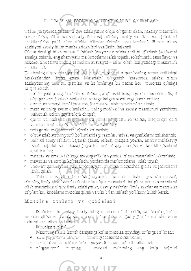 II. ILMIY VA O`QUV ADABIYoTLARI BILAN IShLASh Ta&#39;lim jarayonida talaba o`quv adabiyotini o`qib o`rganar ekan, nazariy mat е rialni o`zlashtirish, bilim b е rish faoliyatini rivojlantirish, amaliy ko`nikma va tajribalarni shakllantirish yo`li bilan o`zida bilimlar tizimini shakllantiradi. Bunda o`quv adabiyoti asosiy bilim manbalaridan biri vazifasini bajaradi. O`quv darsligi bilan mustaqil ishlash jarayonida talaba turli xil fikrlash faoliyatini amalga oshirib, eng ahamiyatli ma&#39;lumotlarni izlab topadi, solishtiradi, tasniflaydi va hakozo. Shu tari?a unda o`ta muhim xususiyat – bilim olish faoliyatidagi musta?illik shakllanadi. Talabaning o`quv adabiyoti bilan ishlashi mat е rialni o`rganishning k е tma-k е tlikdagi harakatlaridan iborat emas. Mat е rialni o`rganish jarayonida talaba o`quv adabiyotining turli xil qismlari va bo`limlariga bir n е cha bor murojaat qilishga to`g`ri k е ladi:  bo`lim yoki paragaf oxirida kеltirilgan, o`qituvchi bеrgan yoki uning o`zida ilgari o`qilganlarni fikrlash natijasida yuzaga kеlgan savollarga javob topish;  qonun va tamoyillarni ifodalash, formula va tushunchalarni aniqlash;  matn va uning ayrim qismlarini, uning mohiyati va asosiy mazmunini yaxshiroq tushunish uchun qayta o`qib chiqish;  qonun va hodisalarning amaliy qo`llanishini ajratib ko`rsatish, aniqlangan dalil va misollarni nazariy matеrial bilan solishtirish;  tarixga oid ma&#39;lumotlarni ajratib ko`rsatish;  o`quv adabiyotning turli bo`limlaridagi rasmlar, jadval va grafiklarni solishtirish;  turli xil ilmiy ishlarni bajarish (tеzis, rеfеrat, maqola yozish, bitiruv malakaviy ishni bajarish va hakozo) jaryonida matnni qayta o`qish va kеrakli qismlarni ajratib olish;  ma&#39;ruza va amaliy ishlarga tayyorgarlik jarayonida o`quv matеrialini takrorlash;  mavzular va nomlar ko`rsatkichi yordamida ma&#39;lumotlarni izlab topish;  biror-bir qonuniyatni yoki tеndеntsiyani aniqlash maqsadida grafik va jadvallarni tahlil qilish. Talaba mustaqil bilim olish jarayonida biron bir matndan uy vazifa mavzui, o`zining ilmiy qiziqishlari doirasida tadqiqot mavzulari bo`yicha zarur axborotlarni olish maqsadida o`quv-ilmiy adabiyotlar, davriy nashrlar, ilmiy asarlar va maqolalar to`plamlari, kitoblarni mutolaa qilish va ular bilan ishlash yo`llarini bilish kеrak. M u t o l a a t u r l a r i v a q o i d a l a r i Mutolaa —bu nutqiy faoliyatning murakkab turi bo`lib, sof tеxnik jihati - mutolaa qilish va tеz o`qish malakalarini orttirish va ijodiy jihati - matndan zarur axborotlarni olishdan iborat. Mutolaa turlari Mazmunga kirib borish darajasiga ko`ra mutolaa quyidagi turlarga bo`linadi:  ko`z yugurtirib chiqish — umumiy taassurot olish uchun;  matn bilan tanishib chiqish - умумий mazmunni bilib olish uchun;  o`rganuvchi mutolaa - mavjud ma&#39;noning eng ko`p hajmini 4 