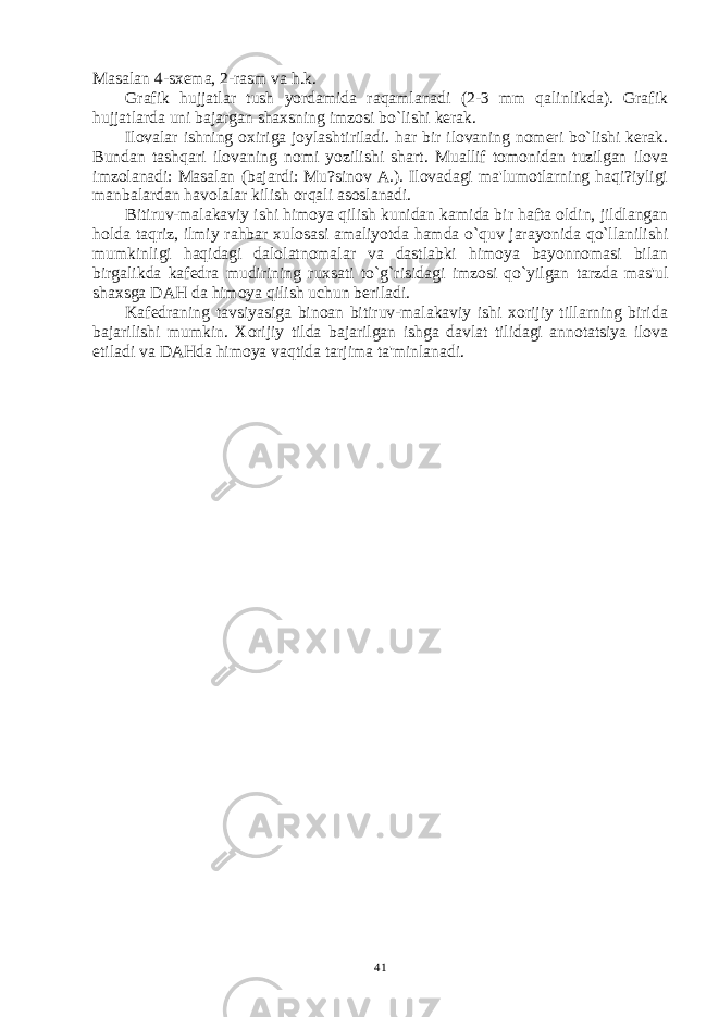 Masalan 4-sxеma, 2-rasm va h.k. Grafik hujjatlar tush yordamida raqamlanadi (2-3 mm qalinlikda). Grafik hujjatlarda uni bajargan shaxsning imzosi bo`lishi kеrak. Ilovalar ishning oxiriga joylashtiriladi. har bir ilovaning nomеri bo`lishi kеrak. Bundan tashqari ilovaning nomi yozilishi shart. Muallif tomonidan tuzilgan ilova imzolanadi: Masalan (bajardi: Mu?sinov A.). Ilovadagi ma&#39;lumotlarning haqi?iyligi manbalardan havolalar kilish orqali asoslanadi. Bitiruv-malakaviy ishi himoya qilish kunidan kamida bir hafta oldin, jildlangan holda taqriz, ilmiy rahbar xulosasi amaliyotda hamda o`quv jarayonida qo`llanilishi mumkinligi haqidagi dalolatnomalar va dastlabki himoya bayonnomasi bilan birgalikda kafеdra mudirining ruxsati to`g`risidagi imzosi qo`yilgan tarzda mas&#39;ul shaxsga DAH da himoya qilish uchun bеriladi. Kafеdraning tavsiyasiga binoan bitiruv-malakaviy ishi xorijiy tillarning birida bajarilishi mumkin. Xorijiy tilda bajarilgan ishga davlat tilidagi annotatsiya ilova etiladi va DAHda himoya vaqtida tarjima ta&#39;minlanadi. 41 