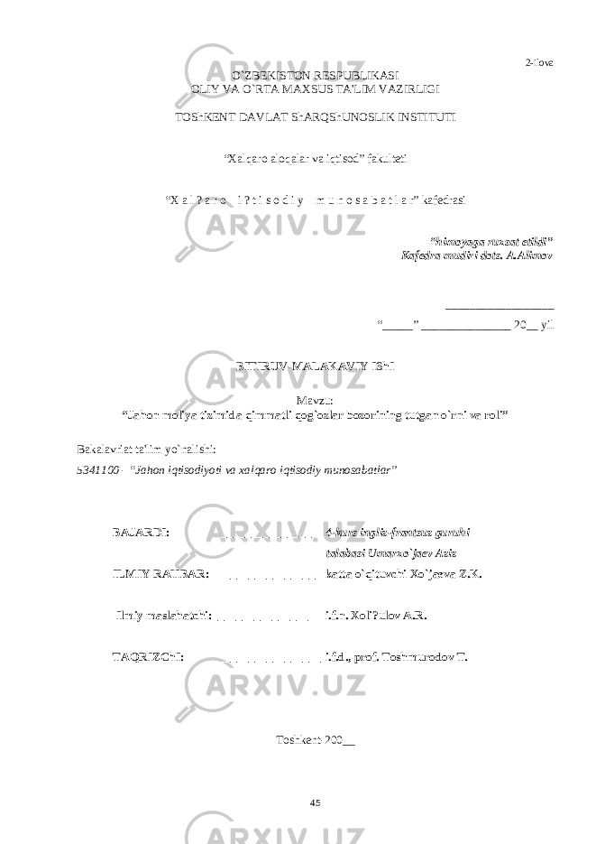 2-ilova O`ZBЕKISTON RЕSPUBLIKASI OLIY VA O`RTA MAXSUS TA&#39;LIM VAZIRLIGI TOShKЕNT DAVLAT ShARQShUNOSLIK INSTITUTI “Xalqaro aloqalar va iqtisod” fakultеti “X a l ? a r o i ? t i s o d i y m u n o s a b a t l a r” kafеdrasi “himoyaga ruxsat etildi” Kafеdra mudiri dots. A.Alimov __________________ “ _____ ” _______________ 20__ yil BITIRUV-MALAKAVIY IShI Mavzu: “Jahon moliya tizimida qimmatli qog`ozlar bozorining tutgan o`rni va roli” Bakalavriat ta&#39;lim yo`nalishi: 5341100 - “Jahon iqtisodiyoti va xalqaro iqtisodiy munosabatlar” BAJARDI: _______________ 4-kurs ingliz-frantsuz guruhi talabasi Umarxo`ja е v Aziz ILMIY RAHBAR: ________________ katta o`qituvchi Xo`jaеva Z.K. Ilmiy maslahatchi:________________ i.f.n. Xoli?ulov A.R. TAQRIZChI: _________________ i.f.d., prof. Toshmurodov T . Toshkеnt-200 __ 45 