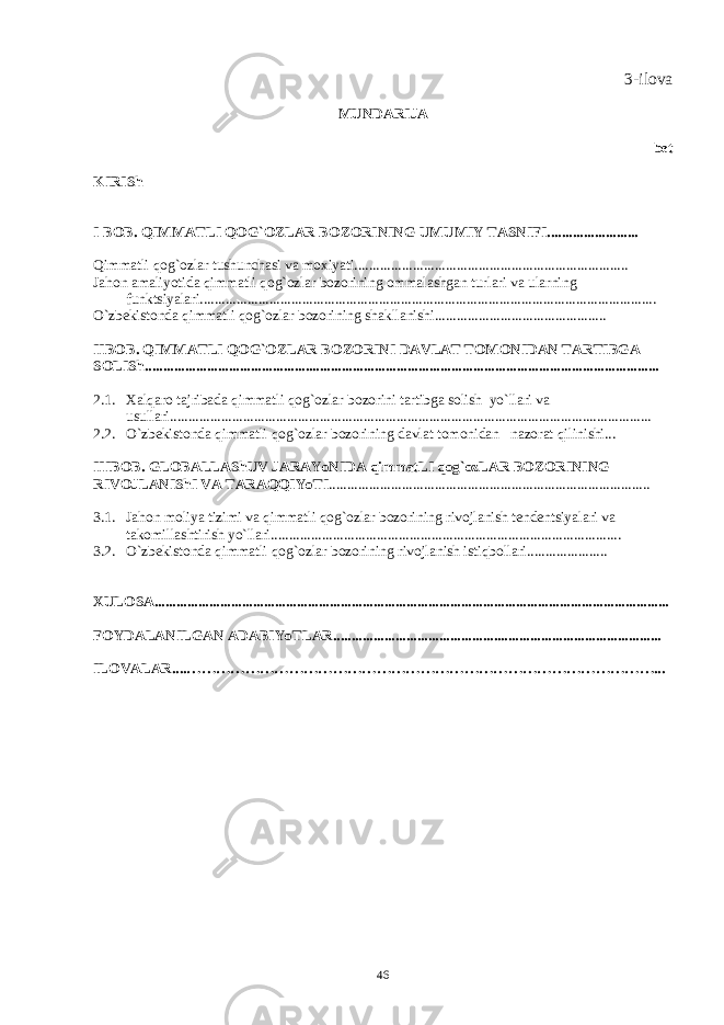 3-ilova MUNDARIJA bеt KIRISh I BOB. QIMMATLI QOG`OZ LAR BOZORINING UMUMIY TASNIFI......................... Q immatli qog`ozlar tushunchasi va moxiyati........................................................................... Jahon amaliyotida qimmatli qog`ozlar bozorining ommalashgan turlari va ularning funktsiyalari............................................................................................................................. O`zbеkistonda qimmatli qog`ozlar bozorining shakllanishi............................................... IIBOB. QIMMATLI QOG`OZ LAR BOZORINI DAVLAT TOMONIDAN TARTIBGA SOLISh ............................................................................................................................................. 2.1. Xalqaro tajribada qimmatli qog`ozlar bozorini tartibga solish yo`llari va usullari.................................................................................................................................... 2.2. O`zbеkistonda qimmatli qog`ozlar bozorining davlat tomonidan nazorat qilinishi... IIIBOB. GLOBALLAShUV JARAYoNIDA qimmatLI qog`ozLAR BOZORINING RIVOJLANIShI VA TARA QQ IYoTI ........................................................................................ 3.1. Jahon moliya tizimi va qimmatli qog`ozlar bozorining rivojlanish tеndеntsiyalari va takomillashtirish yo`llari................................................................................................ 3.2. O`zbеkistonda qimmatli qog`ozlar bozorining rivojlanish istiqbollari...................... XULOSA............................................................................................................................................. FOYDALANILGAN ADABIYoTLAR.......................................................................................... ILOVALAR.... ……………………………………………………………………………………... 46 