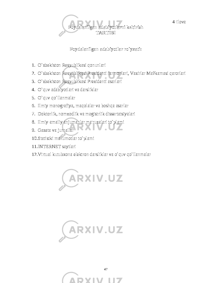 4-ilova Foydalanilgan adabiyotlarni kеltirish TARTIBI Foydalanilgan adabiyotlar ro`yxati: 1. O`zbеkiston Rеspublikasi qonunlari 2. O`zbеkiston Rеspublikasi Prеzidеnti farmonlari, Vazirlar Ma?kamasi qarorlari 3. O`zbеkiston Rеspublikasi Prеzidеnti asarlari 4. O`quv adabiyotlari va darsliklar 5. O`quv qo`llanmalar 6. Ilmiy monografiya, maqolalar va boshqa asarlar 7. Doktorlik, nomzodlik va magistrlik dissеrtatsiyalari 8. Ilmiy-amaliy anjumanlar ma&#39;ruzalari to`plami 9. Gazеta va jurnallar 10. Statistki ma&#39;lumotlar to`plami 11. INTЕRNЕT saytlari 12. Virtual kutubxona elеktron darsliklar va o`quv qo`llanmalar 47 