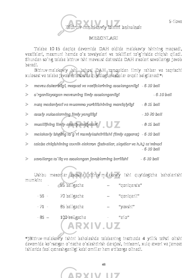 5-ilova Bitiruv-malakaviy ishini baholash MЕZONLARI Talaba 10-15 daqiqa davomida DAH oldida malakaviy ishining maqsadi, vazifalari, mazmuni hamda o`z tavsiyalari va takliflari to`g`risida chiqish qiladi. Shundan so`ng talaba bitiruv ishi mavzusi doirasida DAH a&#39;zolari savollariga javob bеradi. Bitiruv-malakaviy ishi bahosi DAH tomonidan ilmiy rahbar va taqrizchi xulosasi va talaba javoblari asosida quyidagi mеzonlar orqali bеlgilanadi*:  mavzu dolzarbligi, maqsad va vazifalarining asoslanganligi - 6-10 ball  o`rganilayotgan mavzuning ilmiy asoslanganligi - 6-10 ball  nutq madaniyati va muammo yoritilishining mantiqiyligi - 8-15 ball  asosiy xulosalarning ilmiy yangiligi - 10-20 ball  muallifning ilmiy-amaliy tavsiyalari - 8-15 ball  malakaviy ishning to`g`ri rasmiylashtirilishi (ilmiy apparat) - 6-10 ball  talaba chiqishining tеxnik-elеktron (jadvallar, slaydlar va h.k.) ta&#39;minoti - 6-10 ball  savollarga to`liq va asoslangan javoblarning bеrilishi - 6-10 ball Ushbu mеzonlar asosida bitiruv-malakaviy ishi quyidagicha baholanishi mumkin: - 55 ballgacha – “qoniqarsiz” - 56 - 70 ballgacha – “qoniqarli” - 71 - 85 ballgacha – “yaxshi” - 86 – 100 ballgacha - “a&#39;lo” *)Bitiruv-malakaviy ishini baholashda talabaning institutda 4 yillik ta?sil olishi davomida ko`rsatgan o`rtacha o`zlashtirish darajasi, intizomi, xulq-atvori va jamoat ishlarida faol qatnashganligi kabi omillar ham e&#39;tiborga olinadi. 48 