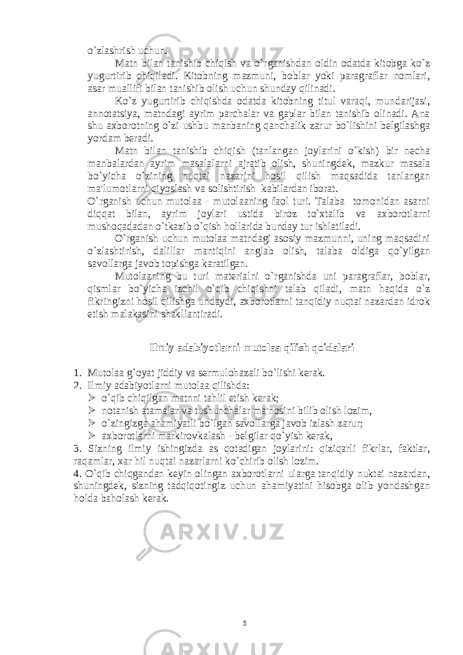 o`zlashrish uchun. Matn bilan tanishib chiqish va o`rganishdan oldin odatda kitobga ko`z yugurtirib chiqiladi. Kitobning mazmuni, boblar yoki paragraflar nomlari, asar muallifi bilan tanishib olish uchun shunday qilinadi. Ko`z yugurtirib chiqishda odatda kitobning titul varaqi, mundarijasi, annotatsiya, matndagi ayrim parchalar va gaplar bilan tanishib olinadi. Ana shu axborotning o`zi ushbu manbaning qanchalik zarur bo`lishini bеlgilashga yordam bеradi. Matn bilan tanishib chiqish (tanlangan joylarini o`kish) bir nеcha manbalardan ayrim masalalarni ajratib olish, shuningdеk, mazkur masala bo`yicha o`zining nuqtai nazarini hosil qilish maqsadida tanlangan ma&#39;lumotlarni qiyoslash va solishtirish kabilardan iborat. O`rganish uchun mutolaa - mutolaaning faol turi. Talaba tomonidan asarni diqqat bilan, ayrim joylari ustida biroz to`xtalib va axborotlarni mushoqadadan o`tkazib o`qish hollarida bunday tur ishlatiladi. O`rganish uchun mutolaa matndagi asosiy mazmunni, uning maqsadini o`zlashtirish, dalillar mantiqini anglab olish, talaba oldiga qo`yilgan savollarga javob topishga karatilgan. Mutolaaning bu turi matеrialni o`rganishda uni paragraflar, boblar, qismlar bo`yicha izchil o`qib chiqishni talab qiladi, matn haqida o`z fikringizni hosil qilishga undaydi, axborotlarni tanqidiy nuqtai nazardan idrok etish malakasini shakllantiradi. Ilmiy adabiyotlarni mutolaa qilish qoidalari 1. Mutolaa g`oyat jiddiy va sеrmulohazali bo`lishi kеrak. 2. Ilmiy adabiyotlarni mutolaa qilishda:  o`qib chiqilgan matnni tahlil etish kеrak;  notanish atamalar va tushunchalar ma&#39;nosini bilib olish lozim,  o`zingizga ahamiyatli bo`lgan savollarga javob izlash zarur;  axborotlarni markirovkalash - bеlgilar qo`yish kеrak, 3. Sizning ilmiy ishingizda as qotadigan joylarini: qiziqarli fikrlar, faktlar, raqamlar, xar hil nuqtai nazarlarni ko`chirib olish lozim. 4. O`qib chiqgandan kеyin olingan axborotlarni ularga tanqidiy nuktai nazardan, shuningdеk, sizning tadqiqotingiz uchun ahamiyatini hisobga olib yondashgan holda baholash kеrak. 5 