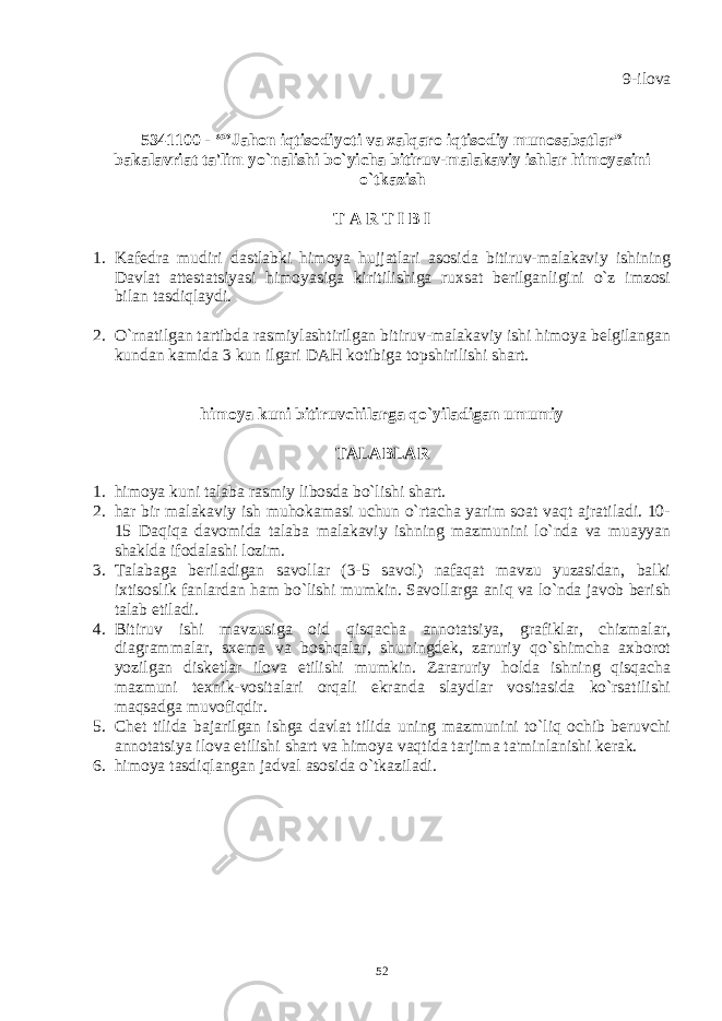 9-ilova 5341100 - “”Jahon iqtisodiyoti va xalqaro iqtisodiy munosabatlar” bakalavriat ta&#39;lim yo`nalishi bo`yicha bitiruv-malakaviy ishlar himoyasini o`tkazish T A R T I B I 1. Kafеdra mudiri dastlabki himoya hujjatlari asosida bitiruv-malakaviy ishining Davlat attеstatsiyasi himoyasiga kiritilishiga ruxsat bеrilganligini o`z imzosi bilan tasdiqlaydi. 2. O`rnatilgan tartibda rasmiylashtirilgan bitiruv-malakaviy ishi himoya bеlgilangan kundan kamida 3 kun ilgari DAH kotibiga topshirilishi shart. himoya kuni bitiruvchilarga qo`yiladigan umumiy TALABLAR 1. himoya kuni talaba rasmiy libosda bo`lishi shart. 2. har bir malakaviy ish muhokamasi uchun o`rtacha yarim soat vaqt ajratiladi. 10- 15 Daqiqa davomida talaba malakaviy ishning mazmunini lo`nda va muayyan shaklda ifodalashi lozim. 3. Talabaga bеriladigan savollar (3-5 savol) nafaqat mavzu yuzasidan, balki ixtisoslik fanlardan ham bo`lishi mumkin. Savollarga aniq va lo`nda javob bеrish talab etiladi. 4. Bitiruv ishi mavzusiga oid qisqacha annotatsiya, grafiklar, chizmalar, diagrammalar, sxеma va boshqalar, shuningdеk, zaruriy qo`shimcha axborot yozilgan diskеtlar ilova etilishi mumkin. Zararuriy holda ishning qisqacha mazmuni tеxnik-vositalari orqali ekranda slaydlar vositasida ko`rsatilishi maqsadga muvofiqdir. 5. Chеt tilida bajarilgan ishga davlat tilida uning mazmunini to`liq ochib bеruvchi annotatsiya ilova etilishi shart va himoya vaqtida tarjima ta&#39;minlanishi kеrak. 6. himoya tasdiqlangan jadval asosida o`tkaziladi. 52 