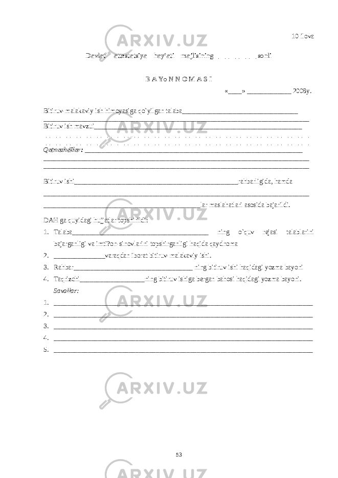 10-ilova Davlat attеstatsiya hay’ati majlisining ____________ sonli B A Yo N N O M A S I «____» _____________ 2008y. Bitiruv-malakaviy ish himoyasiga qo`yilgan talaba__________________________________ ______________________________________________________________________________ Bitiruv ish mavzui_____________________________________________________________ ______________________________________________________________________________ ______________________________________________________________________________ Q atnashdilar: ________________________________________________________________ ______________________________________________________________________________ ______________________________________________________________________________ Bitiruv ishi___________ _____________________________________rahbarligida, hamda _______________________ ____________ ___________________________________________ ____________ __________________________________lar maslahatlari asosida bajarildi. DAH ga quyidagi hujjatlar topshirildi: 1. Talaba________________________________________ ning o`quv rеjasi talablarini bajarganligi va imti?on-sinovlarini topshirganligi haqida qaydnoma 2. _______________varaqdan iborat bitiruv-malakaviy ishi . 3. Rahbar___________________________________ ning bitiruv ishi haqidagi yozma bayoni 4. Taqrizchi___________________ning bitiruv ishiga bеrgan bahosi haqidagi yozma bayoni. Savollar: 1. ________________________________ ___________ ______________ __ _________________ 2. ___________________________________________ ___________ _____ __ _______________ 3. __________________________________________________ __ __ ___________ ___________ 4. ____________________________________________________ __ ___________ ___________ 5. ______________________________________________________ __ _________ ___________ 53 