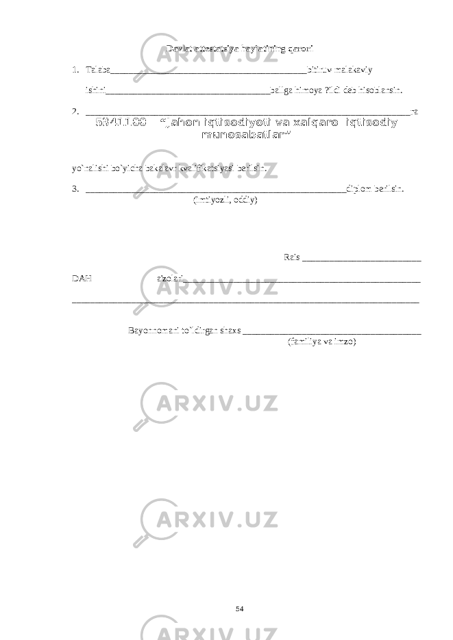 Davlat attеstatsiya hay’atining qarori 1. Talaba___________________________________________bitiruv-malakaviy ishini____________________________________ballga himoya ?ildi d е b hisoblansin . 2. _________________________________________ ________ ______________________га 5341100 – “ Ja h on iqtisodiyoti va xalqaro iqtisodiy munosabatlar ” yo`nalishi bo`yicha bakalavr kvalifikatsiyasi b е rilsin. 3. ______________________________ _________ __________________diplom bеrilsin . (imtiyozli, oddiy) Rais __________________________ DAH a&#39;zolari____________________________________________________ ______________________________ __________ _____________________ _______________ Bayonnomani to`ldirgan shaxs _ ______________________________________ (familiya va imzo ) 54 