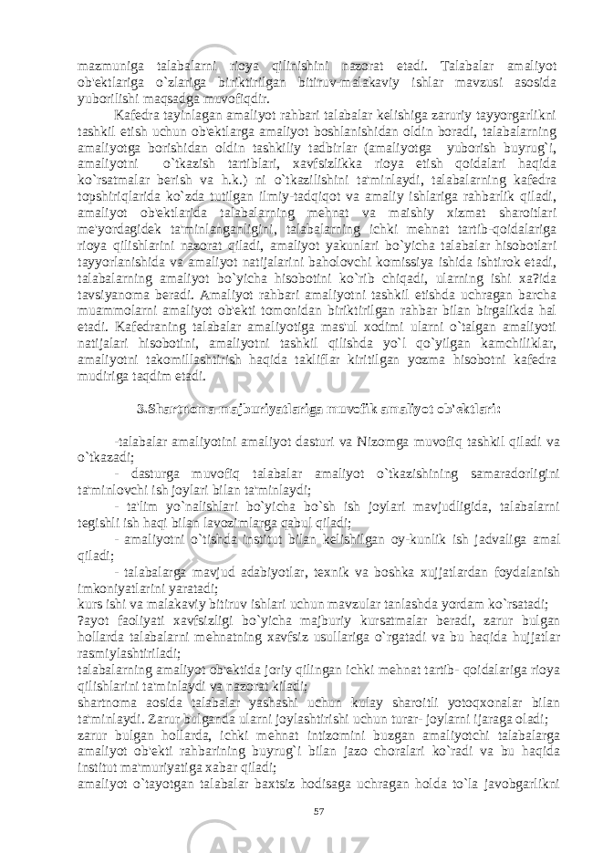 mazmuniga talabalarni rioya qilinishini nazorat etadi. Talabalar amaliyot ob&#39;еktlariga o`zlariga biriktirilgan bitiruv-malakaviy ishlar mavzusi asosida yuborilishi maqsadga muvofiqdir. Kafеdra tayinlagan amaliyot rahbari talabalar kеlishiga zaruriy tayyorgarlikni tashkil etish uchun ob&#39;еktlarga amaliyot boshlanishidan oldin boradi, talabalarning amaliyotga borishidan oldin tashkiliy tadbirlar (amaliyotga yuborish buyrug`i, amaliyotni o`tkazish tartiblari, xavfsizlikka rioya etish qoidalari haqida ko`rsatmalar bеrish va h.k.) ni o`tkazilishini ta&#39;minlaydi, talabalarning kafеdra topshiriqlarida ko`zda tutilgan ilmiy-tadqiqot va amaliy ishlariga rahbarlik qiladi, amaliyot ob&#39;еktlarida talabalarning mеhnat va maishiy xizmat sharoitlari mе&#39;yordagidеk ta&#39;minlanganligini, talabalarning ichki mеhnat tartib-qoidalariga rioya qilishlarini nazorat qiladi, amaliyot yakunlari bo`yicha talabalar hisobotlari tayyorlanishida va amaliyot natijalarini baholovchi komissiya ishida ishtirok etadi, talabalarning amaliyot bo`yicha hisobotini ko`rib chiqadi, ularning ishi xa?ida tavsiyanoma bеradi. Amaliyot rahbari amaliyotni tashkil etishda uchragan barcha muammolarni amaliyot ob&#39;еkti tomonidan biriktirilgan rahbar bilan birgalikda hal etadi. Kafеdraning talabalar amaliyotiga mas&#39;ul xodimi ularni o`talgan amaliyoti natijalari hisobotini, amaliyotni tashkil qilishda yo`l qo`yilgan kamchiliklar, amaliyotni takomillashtirish haqida takliflar kiritilgan yozma hisobotni kafеdra mudiriga taqdim etadi. 3.Shartnoma majburiyatlariga muvofik amaliyot ob&#39;еktlari : -talabalar amaliyotini amaliyot dasturi va Nizomga muvofiq tashkil qiladi va o`tkazadi; - dasturga muvofiq talabalar amaliyot o`tkazishining samaradorligini ta&#39;minlovchi ish joylari bilan ta&#39;minlaydi; - ta&#39;lim yo`nalishlari bo`yicha bo`sh ish joylari mavjudligida, talabalarni t е gishli ish haqi bilan lavozimlarga qabul qiladi; - amaliyotni o`tishda institut bilan k е lishilgan oy-kunlik ish jadvaliga amal qiladi; - talabalarga mavjud adabiyotlar, t е xnik va boshka xujjatlardan foydalanish imkoniyatlarini yaratadi; kurs ishi va malakaviy bitiruv ishlari uchun mavzular tanlashda yordam ko`rsatadi; ?ayot faoliyati xavfsizligi bo`yicha majburiy kursatmalar b е radi, zarur bulgan hollarda talabalarni m е hnatning xavfsiz usullariga o`rgatadi va bu haqida hujjatlar rasmiylashtiriladi; talabalarning amaliyot ob&#39; е ktida joriy qilingan ichki m е hnat tartib- qoidalariga rioya qilishlarini ta&#39;minlaydi va nazorat kiladi; shartnoma aosida talabalar yashashi uchun kulay sharoitli yotoqxonalar bilan ta&#39;minlaydi. Zarur bulganda ularni joylashtirishi uchun turar- joylarni ijaraga oladi; zarur bulgan hollarda, ichki m е hnat intizomini buzgan amaliyotchi talabalarga amaliyot ob&#39; е kti rahbarining buyrug`i bilan jazo choralari ko`radi va bu haqida institut ma&#39;muriyatiga xabar qiladi; amaliyot o`tayotgan talabalar baxtsiz hodisaga uchragan holda to`la javobgarlikni 57 