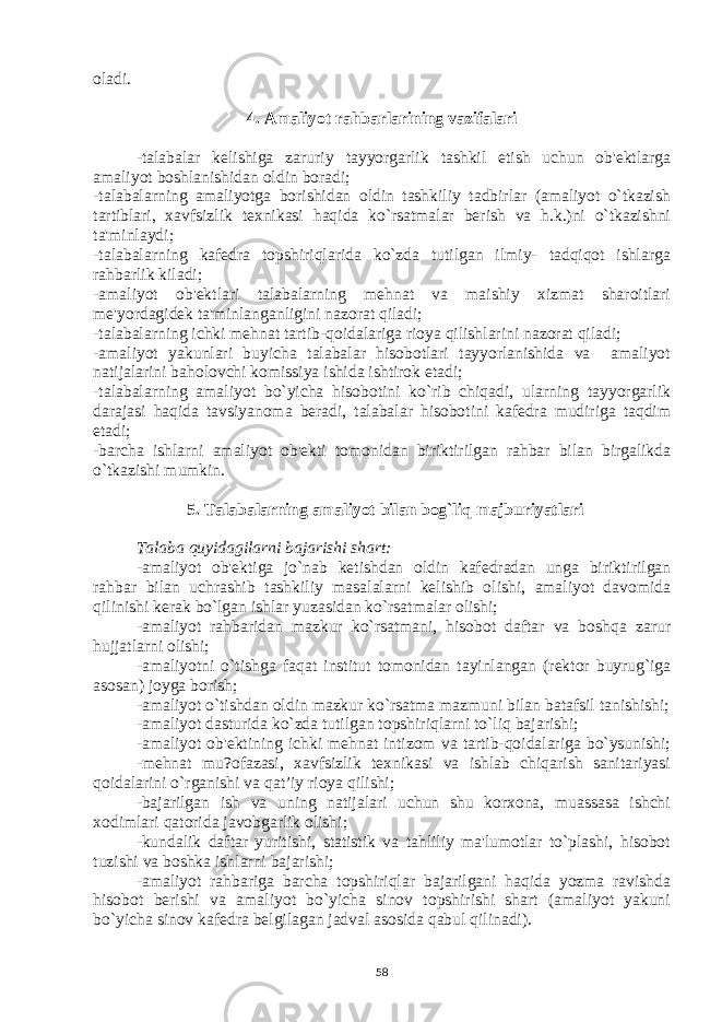 oladi. 4. Amaliyot rahbarlarining vazifalari -talabalar kеlishiga zaruriy tayyorgarlik tashkil etish uchun ob&#39;еktlarga amaliyot boshlanishidan oldin boradi; -talabalarning amaliyotga borishidan oldin tashkiliy tadbirlar (amaliyot o`tkazish tartiblari, xavfsizlik tеxnikasi haqida ko`rsatmalar bеrish va h.k.)ni o`tkazishni ta&#39;minlaydi; -talabalarning kafеdra topshiriqlarida ko`zda tutilgan ilmiy- tadqiqot ishlarga rahbarlik kiladi; -amaliyot ob&#39;еktlari talabalarning mеhnat va maishiy xizmat sharoitlari mе&#39;yordagidеk ta&#39;minlanganligini nazorat qiladi; -talabalarning ichki mеhnat tartib-qoidalariga rioya qilishlarini nazorat qiladi; -amaliyot yakunlari buyicha talabalar hisobotlari tayyorlanishida va amaliyot natijalarini baholovchi komissiya ishida ishtirok etadi; -talabalarning amaliyot bo`yicha hisobotini ko`rib chiqadi, ularning tayyorgarlik darajasi haqida tavsiyanoma bеradi, talabalar hisobotini kafеdra mudiriga taqdim etadi; -barcha ishlarni amaliyot ob&#39;еkti tomonidan biriktirilgan rahbar bilan birgalikda o`tkazishi mumkin. 5. Talabalarning amaliyot bilan bog`liq majburiyatlari Talaba quyidagilarni bajarishi shart: -amaliyot ob&#39;еktiga jo`nab kеtishdan oldin kafеdradan unga biriktirilgan rahbar bilan uchrashib tashkiliy masalalarni kеlishib olishi, amaliyot davomida qilinishi kеrak bo`lgan ishlar yuzasidan ko`rsatmalar olishi; -amaliyot rahbaridan mazkur ko`rsatmani, hisobot daftar va boshqa zarur hujjatlarni olishi; -amaliyotni o`tishga faqat institut tomonidan tayinlangan (rеktor buyrug`iga asosan) joyga borish; -amaliyot o`tishdan oldin mazkur ko`rsatma mazmuni bilan batafsil tanishishi; -amaliyot dasturida ko`zda tutilgan topshiriqlarni to`liq bajarishi; -amaliyot ob&#39;еktining ichki mеhnat intizom va tartib-qoidalariga bo`ysunishi; -mеhnat mu?ofazasi, xavfsizlik tеxnikasi va ishlab chiqarish sanitariyasi qoidalarini o`rganishi va qat’iy rioya qilishi; -bajarilgan ish va uning natijalari uchun shu korxona, muassasa ishchi xodimlari qatorida javobgarlik olishi; -kundalik daftar yuritishi, statistik va tahliliy ma&#39;lumotlar to`plashi, hisobot tuzishi va boshka ishlarni bajarishi; -amaliyot rahbariga barcha topshiriqlar bajarilgani haqida yozma ravishda hisobot bеrishi va amaliyot bo`yicha sinov topshirishi shart (amaliyot yakuni bo`yicha sinov kafеdra bеlgilagan jadval asosida qabul qilinadi). 58 