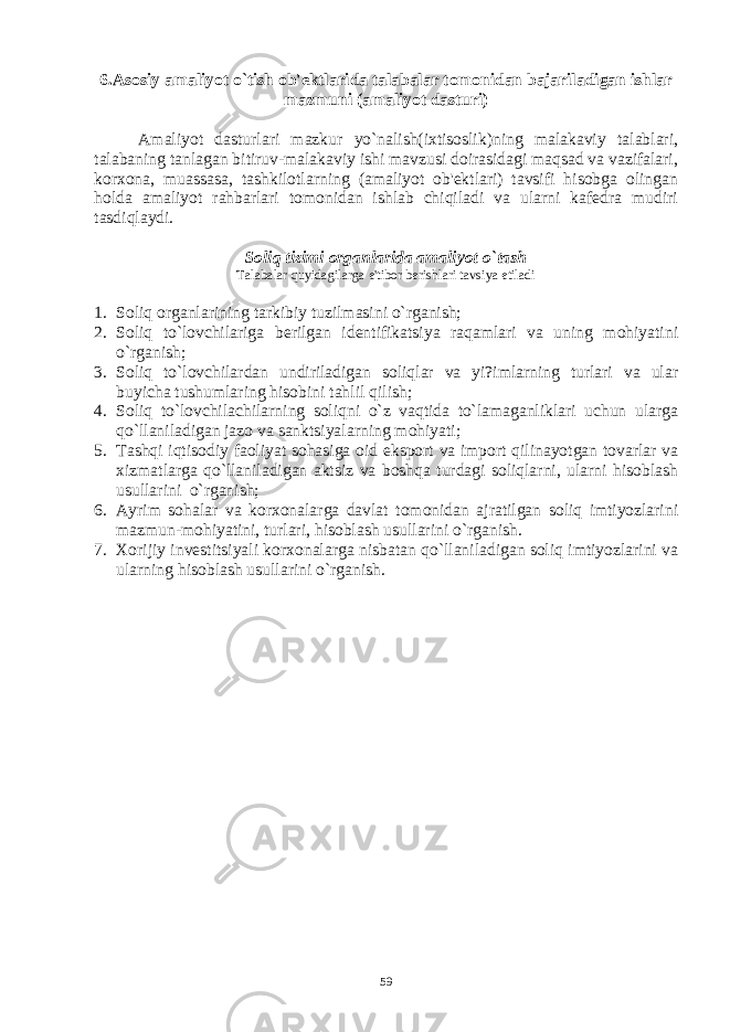 6.Asosiy amaliyot o`tish ob&#39;еktlarida talabalar tomonidan bajariladigan ishlar mazmuni (amaliyot dasturi) Amaliyot dasturlari mazkur yo`nalish(ixtisoslik)ning malakaviy talablari, talabaning tanlagan bitiruv-malakaviy ishi mavzusi doirasidagi maqsad va vazifalari, korxona, muassasa, tashkilotlarning (amaliyot ob&#39;еktlari) tavsifi hisobga olingan holda amaliyot rahbarlari tomonidan ishlab chiqiladi va ularni kafеdra mudiri tasdiqlaydi. Soliq tizimi organlarida amaliyot o`tash Talabalar quyidagilarga e&#39;tibor bеrishlari tavsiya etiladi 1. Soliq organlarining tarkibiy tuzilmasini o`rganish; 2. Soliq to`lovchilariga b е rilgan id е ntifikatsiya raqamlari va uning mohiyatini o`rganish; 3. Soliq to`lovchilardan undiriladigan soliqlar va yi?imlarning turlari va ular buyicha tushumlaring hisobini tahlil qilish; 4. Soliq to`lovchilachilarning soliqni o`z vaqtida to`lamaganliklari uchun ularga qo`llaniladigan jazo va sanktsiyalarning mohiyati; 5. Tashqi iqtisodiy faoliyat sohasiga oid eksport va import qilinayotgan tovarlar va xizmatlarga qo`llaniladigan aktsiz va boshqa turdagi soliqlarni, ularni hisoblash usullarini o`rganish; 6. Ayrim sohalar va korxonalarga davlat tomonidan ajratilgan soliq imtiyozlarini mazmun-mohiyatini, turlari, hisoblash usullarini o`rganish. 7. Xorijiy inv е stitsiyali korxonalarga nisbatan qo`llaniladigan soliq imtiyozlarini va ularning hisoblash usullarini o`rganish. 59 