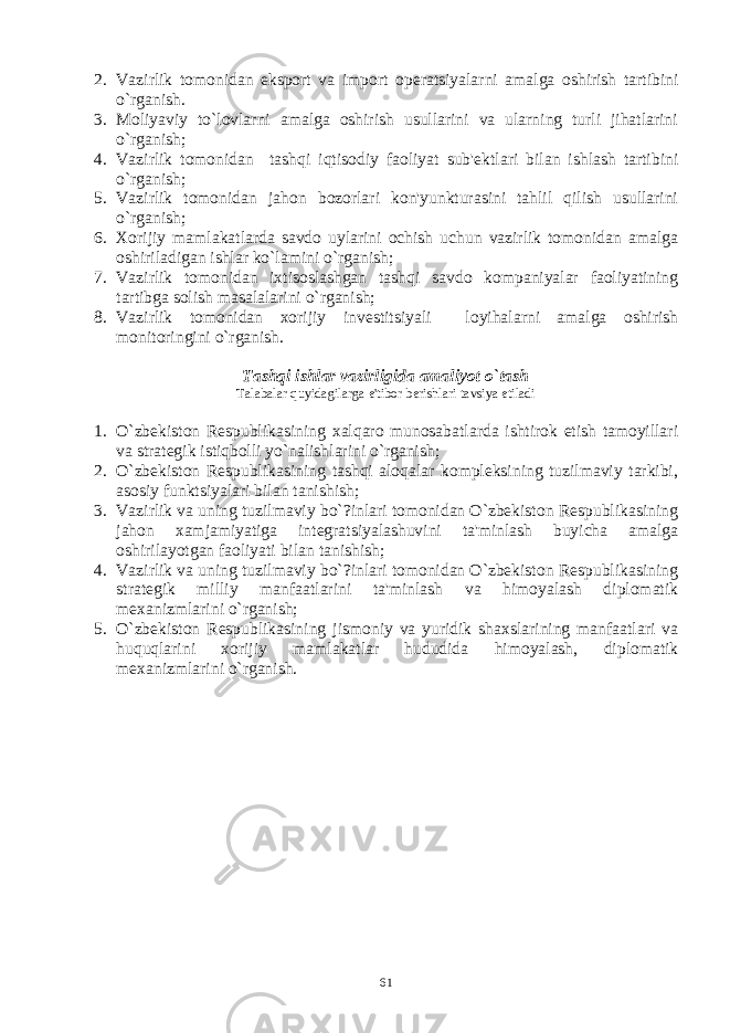 2. Vazirlik tomonidan eksport va import op е ratsiyalarni amalga oshirish tartibini o`rganish. 3. Moliyaviy to`lovlarni amalga oshirish usullarini va ularning turli jihatlarini o`rganish; 4. Vazirlik tomonidan tashqi iqtisodiy faoliyat sub&#39; е ktlari bilan ishlash tartibini o`rganish; 5. Vazirlik tomonidan jahon bozorlari kon&#39;yunkturasini tahlil qilish usullarini o`rganish; 6. Xorijiy mamlakatlarda savdo uylarini ochish uchun vazirlik tomonidan amalga oshiriladigan ishlar ko`lamini o`rganish; 7. Vazirlik tomonidan ixtisoslashgan tashqi savdo kompaniyalar faoliyatining tartibga solish masalalarini o`rganish; 8. Vazirlik tomonidan xorijiy inv е stitsiyali loyihalarni amalga oshirish monitoringini o`rganish. Tashqi ishlar vazirligida amaliyot o`tash Talabalar quyidagilarga e&#39;tibor b е rishlari tavsiya etiladi 1. O`zbеkiston Rеspublikasining xalqaro munosabatlarda ishtirok etish tamoyillari va stratеgik istiqbolli yo`nalishlarini o`rganish; 2. O`zbеkiston Rеspublikasining tashqi aloqalar komplеksining tuzilmaviy tarkibi, asosiy funktsiyalari bilan tanishish; 3. Vazirlik va uning tuzilmaviy bo`?inlari tomonidan O`zbеkiston Rеspublikasining jahon xamjamiyatiga intеgratsiyalashuvini ta&#39;minlash buyicha amalga oshirilayotgan faoliyati bilan tanishish; 4. Vazirlik va uning tuzilmaviy bo`?inlari tomonidan O`zbеkiston Rеspublikasining stratеgik milliy manfaatlarini ta&#39;minlash va himoyalash diplomatik mеxanizmlarini o`rganish; 5. O`zbеkiston Rеspublikasining jismoniy va yuridik shaxslarining manfaatlari va huquqlarini xorijiy mamlakatlar hududida himoyalash, diplomatik mеxanizmlarini o`rganish. 61 