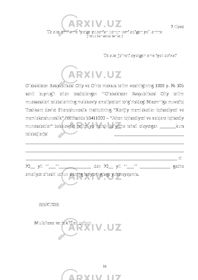 2-ilova Talabalarni amaliyotga yuborish uchun bеriladigan yo`llanma (instiut blankasida bеriladi) Talaba jo`natilayotgan amaliyot ob&#39;еkti O`zbеkiston Rеspublikasi Oliy va O`rta maxsus ta&#39;lim vazirligining 1999 y. № 305 sonli buyrug`i bilan tasdiqlangan ’’O`zbеkiston Rеspublikasi Oliy ta&#39;lim muassasalari talabalarining malakaviy amaliyotlari to`g`risidagi Nizom’’ga muvofiq Toshkеnt davlat Sharqshunoslik institutining “Xorijiy mamlakatlar iqtisodiyoti va mamlakatshunoslik” fakultеtida 53411000 – “Jahon iqtisodiyoti va xalqaro iqtisodiy munosabatlar” bakalavriat ta&#39;lim yo`nalish bo`yicha tahsil olayotgan _______kurs talaba(lar)si ______________________________ ____________________________________________________________________ ____________________________________________________________________ _________________________________________________________________ ni 20__ yil ‘’___’’______________ dan 20__ yil ‘’___’’ _____________ gacha amaliyot o`tashi uchun sizning ixtiyoringizga yuborayapmiz. RЕKTOR ________________ Mulohaza va takliflar uchun 65 