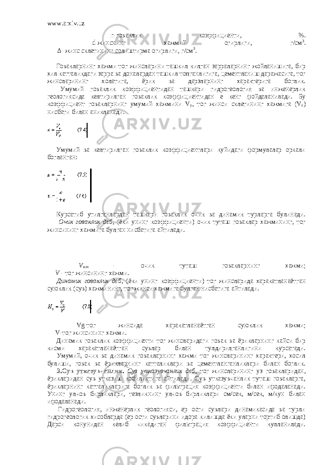 www.arxiv.uz         n-говаклик коэффициенти, %.         d-жинснинг хажмий огирлиги, г/см 3 .           ∆ -жинс склетининг солиштирма огирлиги, г/см 3 .                   Говакларнинг хажми тог жинсларини ташкил килган зарраларнинг жойланишига, бир хил катталикдаги зарра ва доналардан ташкил топганлигига, цементланиш даражасига, тог жинсларининг холатига, ёрик ва дарзларнинг характерига боглик.         Умумий говаклик коэффициентидан ташкари гидрогеология ва инженерлик геологиясида келтирилган говаклик коэффициентидан e кенг фойдаланилади. Бу коэффициент говакларнинг умумий хажмини V у , тог жинси склетининг хажмига (V c ) нисбати билан аникланади.       Умумий ва келтирилган говаклик коэффициентлари куйидаги формулалар оркали богланган:       Курсатиб утилганлардан ташкари говаклик очик ва динамик турларга булинади.         Очик говаклик деб, (ёки унинг коэффициенти) очик туташ говаклар хажмининг, тог жинсининг хажмига булган нисбатига айтилади.         V o.m - очик туташ говакларнинг хажми;         V - тог жинсининг хажми.         Динамик говаклик деб, (ёки унинг коэффициенти) тог жинсларида харакатланаётган суюклик (сув) хажмининг, тог жинси хажмига булган нисбатига айтилади.         Vg-тог жинсида харакатланаётган суюклик хажми;         V-тог жинсининг хажми.         Динамик говаклик коэффициенти тог жинсларидаги говак ва ёрикларнинг кайси бир кисми харакатланаётган сувлар билан тулдирилганлигини курсатади.         Умумий, очик ва динамик говакларнинг хажми тог жинсларининг характери, хосил булиши, говак ва ёрикларнинг катталиклари ва цементланганликлари билан боглик.         3.Сув утказувчанлик. Сув утказувчанлик деб, тог жинсларининг уз говакларидан, ёрикларидан сув утказиш кобилиятига айтилади. Сув утказувчанлик туташ говакларга, ёрикларнинг катталикларига боглик ва фильтрация коэффициенти билан ифодаланади. Унинг улчов бирликлари, тезликнинг улчов бирликлари см/сек, м/сек, м/кун билан ифодаланади.         Гидрогеология, инженерлик геологияси, ер ости сувлари динамикасида ва турли гидрогеологик хисобларда (ер ости сувларини идора килишда ёки уларни тортиб олишда) Дарси конунидан келиб чикадиган фильтрация коэффициенти кулланилади. 