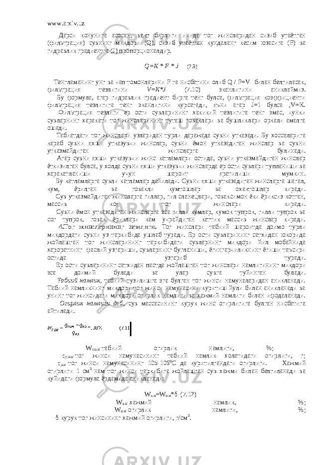 www.arxiv.uz         Дарси конунига асосан, вакт бирлиги ичида тог жинсларидан сизиб утаётган (фильтрация) сувнинг микдори (Q), сизиб утаётган кундаланг кесим юзасига (F) ва гидравлик градиентга (J) пропорционалдир. Q=K * F * J (7.9)         Тенгламанинг унг ва чап томонларини F га нисбатини олиб Q / F=V   билан белгиласак, фильтрация тезлигини V=K*J (7.10) эканлигини аниклаймиз.         Бу формула, агар гидравлик градиент бирга тенг булса, фильтрация коэффициенти фильтрация тезлигига тенг эканлигини курсатади, яъни агар J=1 булса ,V=K.         Фильтрация тезлиги ер ости сувларининг хакикий тезлигига тенг эмас, чунки сувларнинг харакати тог жинсларининг туташ говаклари ва бушликлари оркали амалга ошади.         Табиатдаги тог жинслари узларидан турли даражада сувни утказади. Бу хоссаларига караб сувни яхши утказувчи жинслар, сувни ёмон утказадиган жинслар ва сувни утказмайдиган жинсларга булинади.         Агар сувни яхши утказувчи жинс катламлари остида, сувни утказмайдиган жинслар ёткизилган булса, у холда сувни яхши утказувчи жинсларда ер ости сувлари тупланиши ва харакатланиши учун шароит яратилиши мумкин.         Бу катламларга сувли катламлар дейилади. Сувни яхши утказадиган жинсларга шагал, кум, ёрилган ва говакли кумтошлар ва охактошлар киради.         Сув утказмайдиган жинсларга гиллар, гил сланецлари, говаксимон ёки ёриксиз котган, массив коя тог жинслари киради.         Сувни ёмон утказадиган жинсларга эса гилли кумлар, кумок тупрок, гилли тупрок ва сог тупрок, говак ёриклари кам учрайдиган каттик массив жинслар киради.         4.Тог жинсларининг намлиги. Тог жинслари табиий шароитда доимо турли микдордаги сувни уз таркибида ушлаб туради. Ер ости сувларининг сатхидан юкорида жойлашган тог жинсларининг таркибидаги сувларнинг микдори йил мобайнида хароратнинг   фаслий узгариши, сувларнинг бугланиши, ёгингарчиликнинг ёгиши таъсири остида узгариб туради.         Ер ости сувларининг сатхидан пастда жойлашган тог жинслари намлигининг микдори эса доимий булади ва улар сувга туйинган булади.         Табиий намлик, табиий тузилишга эга булган тог жинси намуналаридан аникланади. Табиий намликнинг микдори тог жинси намунасини куритиш йули билан аникланади ва унинг тог жинсидаги микдори огирлик намлиги ва хажмий намлиги билан ифодаланади.         Огирлик намлиги деб, сув массасининг курук жинс огирлигига булган нисбатига айтилади.         W т.о.н -табиий огирлик намлиги, %;         q т.н.о -тог жинси намунасининг табиий намлик холатидаги огирлиги, г;         q к.о -тог жинси намунасининг 105-106 0 С да куритилгандаги огирлиги.         Хажмий огирлиги 1 см 3 нам тог жинси таркибига жойлашган сув хажми билан белгиланади ва куйидаги формула ёрдамида аникланади: W x.н =W о.н *δ (7.12)         W х.н -хажмий намлик, %;         W о.н -огирлик намлиги, %;         δ-курук тог жинсининг хажмий огирлиги, г/см 3 .   