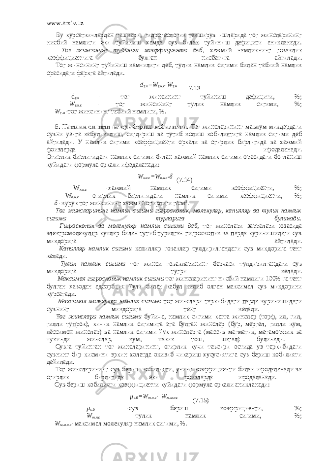 www.arxiv.uz         Бу курсаткичлардан ташкари, гидрогеологик текширув ишларида тог жинсларининг нисбий намлиги ёки туйиниш хамда сув билан туйиниш дефицити аникланади.         Тог жинсининг туйиниш коэффициенти деб, хажмий намликнинг говаклик коэффициентига булган нисбатига айтилади.         Тог жинсининг туйиниш камчилиги деб, тулик намлик сигими билан табиий намлик орасидаги фаркга айтилади. d т.к =W т .н.с -W т .н 7.13       d т.к - тог жинсининг туйиниш дефицити, %;         W т.н.с - тог жинсининг тулик намлик сигими, %;         W т.н -тог жинсининг табиий намлиги, %.           5. Намлик сигими ва сув бериш кобилияти. Тог жинсларининг маълум микдордаги сувни узига кабул килиш, сигдириш ва тутиб колиш кобилиятига намлик сигими деб айтилади. У намлик сигими коэффициенти оркали ва огирлик бирлигида ва хажмий фоизларда ифодаланади. Огирлик бирлигидаги намлик сигими билан хажмий намлик сигими орасидаги богланиш куйидаги формула оркали ифодаланади: W х.н.с =W о.н.с* δ (7.14)         W х.н.с -хажмий намлик сигими коэффициенти, %;         W о.н.с -огирлик бирлигидаги намлик сигими коэффициенти, %;         δ -курук тог жинсининг хажмий огирлиги г/см 3 .           Тог жинсларининг намлик сигими гигроскопик, молекуляр, капилляр ва тулик намлик сигими турларига булинади.         Гигроскопик ва молекуляр намлик сигими деб, тог жинслари зарралари юзасида электромолекуляр кучлар билан тутиб турилган гигроскопик ва парда куринишидаги сув микдорига айтилади.         Капилляр намлик сигими капилляр говаклар тулдирилгандаги сув микдорига тенг келади.         Тулик намлик сигими тог жинси говакларининг барчаси тулдирилгандаги сув микдорига тугри келади.         Максимал гигроскопик намлик сигими тог жинсларининг нисбий намлиги 100% га тенг булган хаводан адсорбция йули билан кабул килиб олган максимал сув микдорини курсатади.         Максимал молекуляр намлик сигими тог жинслари таркибидаги парда куринишидаги сувнинг микдорига тенг келади.         Тог жинслари намлик сигими буйича, намлик сигими катта жинслар (торф, ил, гил, гилли тупрок), кичик намлик сигимига эга булган жинслар (бур, мергел, гилли кум, лёссимон жинслар) ва намлик сигими йук жинсларга (массив магматик, метаморфик ва чукинди жинслар, кум, чакик тош, шагал) булинади.       Сувга туйинган тог жинсларининг, огирлик кучи таъсири остида уз таркибидаги сувнинг бир кисмини эркин холатда окизиб чикариш хусусиятига сув бериш кобилияти дейилади.         Тог жинсларининг сув бериш кобилияти, унинг коэффициенти билан ифодаланади ва огирлик бирлигида ёки фоизларда ифодаланади.         Сув бериш кобилияти коэффициенти куйидаги формула оркали аникланади: µ с.б =W т.н.с - W м.м.н.с (7.15)           µ с.б -сув бериш коэффициенти, %;         W т.н.с -тулик намлик сигими, %;         W м.м.н.с -максимал молекуляр намлик сигими, %.   