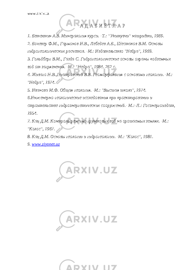 www.arxiv.uz А Д А Б И Ё Т Л А Р 1. Бетехтин А.В. Минералогия курси. -Т.: &#34;Укитувчи&#34; нашриёти, 1969. 2. Бочевер Ф.М., Гармонов И.В., Лебедев А.Б., Шестаков В.М. Основы гидрогеологических расчетов. -М.: Издательство &#34;Недра&#34;, 1969. 3. Гольдберг В.М., Газда С. Гидрогеологические основы охраны подземных вод от загрязнения. -М.:   &#34;Недра&#34;, 1984. 262 с. 4. Живаго Н.В.,Пиатровский В.В. Геоморфология с основами геологии. -М.: &#34;Недра&#34;, 1974.   5. Иванова М.Ф. Общая геология. -М.: &#34;Высшая школа&#34;, 1974. 6.Инженерно-геологические исследования при проектировании и строительстве гидроэнергетических сооружений.- М.:-Л.: Госэнергоиздат, 1954. 7. Кац Д.М. Контроль режима грунтовых вод на орошаемых землях. -М.: &#34;Колос&#34;, 1967. 8. Кац Д.М. Основы геологии и гидрогеологии. -М.: &#34;Колос&#34;, 1981. 9. www . ziyonet . uz 