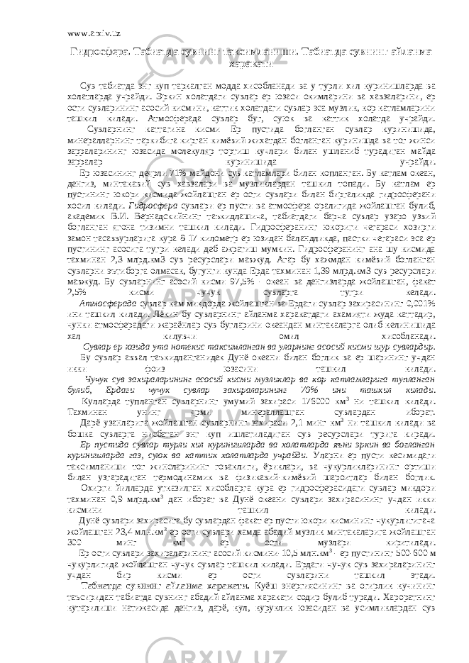 www.arxiv.uz Гидросфера. Табиатда сувнинг таксимланиши. Табиатда сувнинг айланма харакати         Сув табиатда энг куп таркалган модда хисобланади ва у турли хил куринишларда ва холатларда учрайди. Эркин холатдаги сувлар ер юзаси окимларини ва хавзаларини, ер ости сувларининг асосий кисмини, каттик холатдаги сувлар эса музлик, кор катламларини ташкил килади. Атмосферада сувлар буг, суюк ва каттик холатда учрайди.         Сувларнинг каттагина кисми Ер пустида богланган сувлар куринишида, минералларнинг таркибига кирган кимёвий жихатдан богланган куринишда ва тог жинси зарраларининг юзасида молекуляр тортиш кучлари билан ушланиб турадиган майда зарралар куринишида учрайди.         Ер юзасининг деярли 71% майдони сув катламлари билан копланган. Бу катлам океан, денгиз, минтакавий сув хавзалари ва музликлардан ташкил топади. Бу катлам ер пустининг юкори кисмида жойлашган ер ости сувлари билан биргаликда гидросферани хосил килади. Гидросфера сувлари ер пусти ва атмосфера оралигида жойлашган булиб, академик В.И. Вернадскийнинг таъкидлашича, табиатдаги барча сувлар узаро узвий богланган ягона тизимни ташкил килади. Гидросферанинг юкориги чегараси хозирги замон тасаввурларига кура 8-17 километр ер юзидан баландликда, пастки чегараси эса ер пустининг асосига тугри келади деб ажратиш мумкин. Гидросферанинг ана шу кисмида тахминан 2,3 млрд.км3 сув ресурслари мавжуд. Агар бу хажмдан кимёвий богланган сувларни эътиборга олмасак, бугунги кунда Ерда тахминан 1,39 млрд.км3 сув ресурслари мавжуд. Бу сувларнинг асосий кисми 97,5% - океан ва денгизларда жойлашган, факат 2,5% кисми чучук сувларга тугри келади.         Атмосферада сувлар кам микдорда жойлашган ва Ердаги сувлар захирасининг 0,001% ини ташкил килади. Лёкин бу сувларнинг айланма харакатдаги ахамияти жуда каттадир, чунки атмосферадаги жараёнлар сув бугларини океандан минтакаларга олиб келинишида хал килувчи омил хисобланади.         Сувлар ер юзида ута нотекис таксимланган ва уларнинг асосий кисми шур сувлардир.         Бу сувлар аввал таъкидланганидек Дунё океани билан боглик ва ер шарининг учдан икки фоиз юзасини ташкил килади.         Чучук сув захираларининг асосий кисми музликлар ва кор катламларига тупланган булиб, Ердаги чучук сувлар захираларининг 70% ини ташкил килади .         Кулларда тупланган сувларнинг умумий захираси 176000 км 3 ни ташкил килади. Тахминан унинг ярми минераллашган сувлардан иборат.         Дарё узанларига жойлашган сувларнинг захираси 2,1 минг км 3 ни ташкил килади ва бошка сувларга нисбатан энг куп ишлатиладиган сув ресурслари турига киради.         Ер пустида сувлар турли хил куринишларда ва холатларда яъни эркин ва богланган куринишларда газ, суюк ва каттик холатларда учрайди. Уларни ер пусти кесимидаги таксимланиши тог жинсларининг говаклиги, ёриклари, ва чукурликларининг ортиши билан узгарадиган термодинамик ва физикавий-кимёвий шароитлар билан боглик.         Охирги йилларда утказилган хисобларга кура ер гидросферасидаги сувлар микдори тахминан 0,9 млрд.км 3 дан иборат ва Дунё океани сувлари захирасининг учдан икки кисмини ташкил килади.         Дунё сувлари захирасига бу сувлардан факат ер пусти юкори кисмининг чукурлигигача жойлашган 23,4 млн.км 3 ер ости сувлари хамда абадий музлик минтакаларига жойлашган 300 минг км 3 ер ости музлари киритилади.         Ер ости сувлари захираларининг асосий кисмини-10,5 млн.км 3 - ер пустининг 500-600 м чукурлигида жойлашган чучук сувлар ташкил килади. Ердаги чучук сув захираларининг учдан бир кисми ер ости сувларини ташкил этади.         Табиатда сувнинг айланма харакати. Куёш энергиясининг ва огирлик кучининг таъсиридан табиатда сувнинг абадий айланма харакати содир булиб туради. Хароратнинг кутарилиши натижасида денгиз, дарё, кул, куруклик юзасидан ва усимликлардан сув 