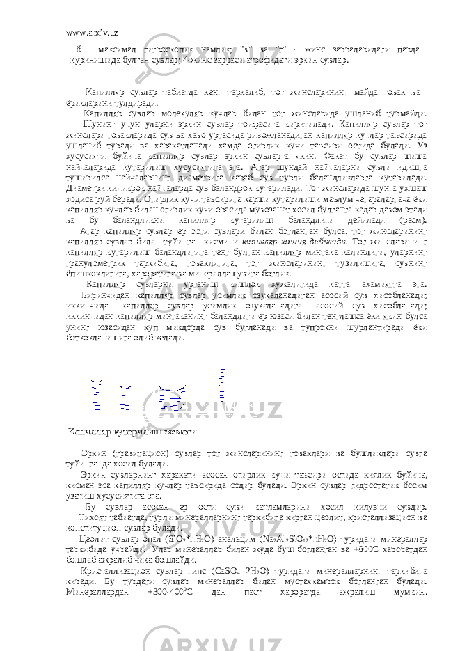 www.arxiv.uz   б - максимал гигроскопик намлик; &#34;в&#34; ва &#34;г&#34; - жинс зарраларидаги парда   куринишида булган сувлар; 4-жинс зарраси атрофидаги эркин сувлар.                   Капилляр сувлар табиатда кенг таркалиб, тог жинсларининг майда говак ва       ёрикларини тулдиради.           Капилляр сувлар молекуляр кучлар билан тог жинсларида ушланиб турмайди.           Шунинг учун уларни эркин сувлар тоифасига киритилади. Капилляр сувлар тог жинслари говакларида сув ва хаво уртасида ривожланадиган капилляр кучлар таъсирида ушланиб туради ва харакатланади хамда огирлик кучи таъсири остида булади. Уз хусусияти буйича капилляр сувлар эркин сувларга якин. Факат бу сувлар шиша найчаларида кутарилиш хусусиятига эга. Агар шундай найчаларни сувли идишга туширилса найчаларнинг диаметрига караб сув турли баландликларга кутарилади. Диаметри кичикрок найчаларда сув баландрок кутарилади. Тог жинсларида шунга ухшаш ходиса руй беради. Огирлик кучи таъсирига карши кутарилиши маълум чегараларгача ёки капилляр кучлар билан огирлик кучи орасида мувозанат хосил булганга кадар давом этади ва бу баландликни капилляр кутарилиш баландлиги дейилади (расм).         Агар капилляр сувлар ер ости сувлари билан богланган булса, тог жинсларининг капилляр сувлар билан туйинган кисмини капилляр хошия дейилади. Тог жинсларининг капилляр кутарилиш баландлигига тенг булган капилляр минтака калинлиги, уларнинг гранулометрик таркибига, говаклигига, тог жинсларининг тузилишига, сувнинг ёпишкоклигига, хароратига ва минераллашувига боглик.         Капилляр сувларни урганиш кишлок хужалигида катта ахамиятга эга.         Биринчидан капилляр сувлар усимлик озукаланадиган асосий сув хисобланади; иккинчидан капилляр сувлар усимлик озукаланадиган асосий сув хисобланади; иккинчидан капилляр минтаканинг баландлиги ер юзаси билан тенглашса ёки якин булса унинг юзасидан куп микдорда сув бугланади ва тупрокни шурлантиради ёки боткокланишига олиб келади.   Капилляр кутарилиш схемаси           Эркин (гравитацион) сувлар тог жинсларининг говаклари ва бушликлари сувга туйинганда хосил булади.         Эркин сувларнинг харакати асосан огирлик кучи таъсири остида киялик буйича , кисман эса капилляр кучлар таъсирида содир булади . Эркин сувлар гидростатик босим узатиш хусусиятига эга.         Бу сувлар асосан ер ости суви катламларини хосил килувчи сувдир.         Нихоят табиатда, турли минералларнинг таркибига кирган цеолит, кристаллизацион ва конституцион сувлар булади.         Цеолит сувлар опал (SiO 2 *nH 2 O) анальцим (Na 2 Al 2 SiO 12 *nH 2 O) туридаги минераллар таркибида учрайди .   Улар минераллар билан жуда буш богланган ва +800С хароратдан бошлаб ажралиб чика бошлайди.         Кристаллизацион сувлар гипс (CaSO 4 2H 2 O) туридаги минералларнинг таркибига киради. Бу турдаги сувлар минераллар билан мустахкамрок богланган булади. Минераллардан +300-400 0 С дан паст хароратда ажралиш мумкин. 