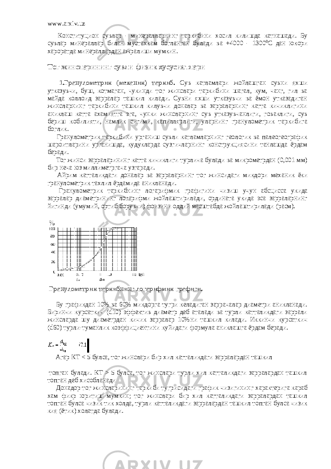 www.arxiv.uz         Конституцион сувлар - минералларнинг таркибини хосил килишда катнашади. Бу сувлар минераллар билан мустахкам богланган булади ва +4000 - 1300 0 С дан юкори хароратда минераллардан ажралиши мумкин. Тог жинсларининг сувли-физик хусусиятлари         1.Гранулометрик (механик) таркиб. Сув катламлари жойлашган сувни яхши утказувчи, буш, котмаган, чукинди тог жинслари таркибини шагал, кум, чанг, гил ва майда коллоид зарралар ташкил килади. Сувни яхши утказувчи ва ёмон утказадиган жинсларнинг таркибини ташкил килувчи доналар ва зарраларнинг катта кичиклигини аниклаш катта ахамиятга эга, чунки жинсларнинг сув утказувчанлиги, говаклиги, сув бериш кобилияти, намлик сигими, капиллярлиги, уларнинг гранулометрик таркибига боглик.         Гранулометрик таркибини урганиш сувли катламларнинг геологик ва палеогеографик шароитларини урганишда, кудукларда сузгичларнинг конструкциясини танлашда ёрдам беради.         Тог жинси зарраларининг катта кичиклиги турлича булади ва микрометрдан (0,001 мм) бир неча юз миллиметргача узгаради.         Айрим катталикдаги доналар ва зарраларнинг тог жинсидаги микдори механик ёки гранулометрик тахлил ёрдамида аникланади .         Гранулометрик таркибнинг логарифмик графигини чизиш учун абсцисса укида зарралар диаметрининг логарифми жойлаштирилади , ордината укида эса зарраларнинг йигинди ( умумий , ортиб борувчи ) фоизини оддий масштабда жойлаштирилади ( расм ).     Гранулометрик таркибнинг логарифмик графиги.           Бу графикдан 10% ва 60% микдорга тугри келадиган заррачалар диаметри аникланади. Биринчи курсаткич (d10) эффектив диаметр деб аталади ва турли катталикдаги заррали жинсларда шу диаметрдан кичик зарралар 10%ни ташкил килади. Иккинчи курсаткич (d60) турли-туманлик коэффициентини куйидаги формула аниклашга ёрдам беради.         Агар КТ < 5 булса, тог жинслари бир хил катталикдаги зарралардан ташкил   топган булади. КТ > 5 булса, тог жинслари турли хил катталикдаги зарралардан ташкил топган деб хисобланади         Донадор тог жинсларининг таркиби тугрисидаги график чизигининг характерига караб хам фикр юритиш мумкин ; тог жинслари бир хил катталикдаги зарралардан ташкил топган булса чизик тик холда , турли катталикдаги зарралардан ташкил топган булса чизик кия ( ётик ) холатда булади . 