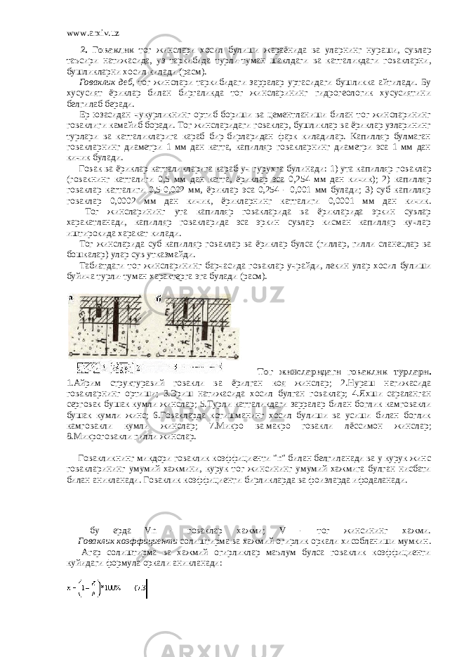 www.arxiv.uz         2. Говаклик тог жинслари хосил булиши жараёнида ва уларнинг нураши , сувлар таъсири натижасида , уз таркибида турли - туман шаклдаги ва катталикдаги говакларни , бушликларни хосил килади ( расм ).         Говаклик деб, тог жинслари таркибидаги зарралар уртасидаги бушликка айтилади. Бу хусусият ёриклар билан биргаликда тог жинсларининг гидрогеологик хусусиятини белгилаб беради.         Ер юзасидан чукурликнинг ортиб бориши ва цементланиши билан тог жинсларининг говаклиги камайиб боради. Тог жинсларидаги говаклар, бушликлар ва ёриклар узларининг турлари ва катталикларига караб бир-бирларидан фарк киладилар. Капилляр булмаган говакларнинг диаметри 1 мм дан катта, капилляр говакларнинг диаметри эса 1 мм дан кичик булади.         Говак ва ёриклар катталикларига караб уч гурухга булинади : 1) ута капилляр говаклар ( говакнинг катталиги 0,5 мм дан катта , ёриклар эса 0,254 мм дан кичик ); 2) капилляр говаклар катталиги 0,5-0,002 мм , ёриклар эса 0,254 - 0,001 мм булади ; 3) суб капилляр говаклар 0,0002 мм дан кичик , ёрикларнинг катталиги 0,0001 мм дан кичик .         Тог жинсларининг ута капилляр говакларида ва ёрикларида эркин сувлар харакатланади, капилляр говакларида эса эркин сувлар кисман капилляр кучлар иштирокида харакат килади.         Тог жинсларида суб капилляр говаклар ва ёриклар булса ( гиллар , гилли сланецлар ва бошкалар ) улар сув утказмайди .         Табиатдаги тог жинсларининг барчасида говаклар учрайди , лекин улар хосил булиши буйича турли - туман характерга эга булади ( расм ).           Тог жинсларидаги говаклик турлари . 1. Айрим структуравий говакли ва ёрилган коя жинслар ; 2. Нураш натижасида говакларнинг ортиши ; 3. Эриш натижасида хосил булган говаклар ; 4. Яхши сараланган серговак бушак кумли жинслар ; 5. Турли катталикдаги зарралар билан боглик камговакли бушак кумли жинс ; 6. Говакларда котишманинг хосил булиши ва усиши билан боглик камговакли кумли жинслар ; 7. Микро ва   макро говакли лёссимон жинслар ; 8. Микроговакли гилли жинслар .           Говакликнинг микдори говаклик коэффициенти &#34;n&#34; билан белгиланади ва у курук жинс говакларининг умумий хажмини, курук тог жинсининг умумий хажмига булган нисбати билан аникланади. Говаклик коэффициенти бирликларда ва фоизларда ифодаланади.         бу ерда Vn - говаклар хажми; V - тог жинсининг хажми.         Говаклик коэффициенти солиштирма ва хажмий огирлик оркали хисобланиши мумкин.         Агар солиштирма ва хажмий огирликлар маълум булса говаклик коэффициенти куйидаги формула оркали аникланади: 