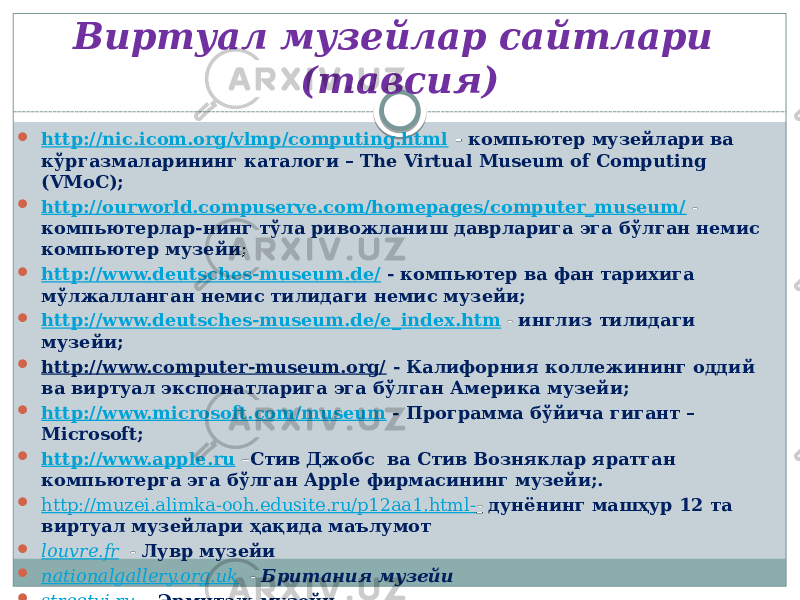 Виртуал музейлар сайтлари (тавсия)  http://nic.icom.org/vlmp/computing.html - компьютер музейлари ва кўргазмаларининг каталоги – The Virtual Museum of Computing (VMoC);  http://ourworld.compuserve.com/homepages/computer_museum/ - компьютерлар-нинг тўла ривожланиш даврларига эга бўлган немис компьютер музейи ;  http://www.deutsches-museum.de/ - компьютер ва фан тарихига мўлжалланган немис тилидаги немис музейи;  http://www.deutsches-museum.de/e_index.htm - инглиз тилидаги музейи;  http://www.computer-museum.org/ - Калифорния коллежининг оддий ва виртуал экспонатларига эга бўлган Америка музейи;  http://www.microsoft.com/museum - Программа бўйича гигант – Microsoft;  http://www.apple.ru – Стив Джобс ва Стив Возняклар яратган компьютерга эга бўлган Apple фирмасининг музейи;.  http://muzei.alimka-ooh.edusite.ru/p12aa1.html- - дунёнинг машҳур 12 та виртуал музейлари ҳақида маълумот  louvre.fr - Лувр музейи  nationalgallery.org.uk - Британия музейи  streetvi.ru - Эрмитаж музейи 