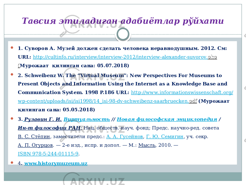 Тавсия этиладиган адабиётлар рўйхати  1. Суворов А. Музей должен сделать человека неравнодушным. 2012. См: URL: http :// cultinfo . ru / interview / interview -2012/ interview - alexander - suvorov . php ( Мурожаат қилинган сана: 05.07.2018)  2. Schweibenz W. The “Virtual Museum”: New Perspectives For Museums to Present Objects and Information Using the Internet as a Knowledge Base and Communication System. 1998 P.186 URL: http :// www . informationswissenschaft . org / wp - content / uploads / isi / isi 1998/14_ isi -98- dv - schweibenz - saarbruecken . pdf (Мурожаат қилинган сана: 05.05.2018)  3. Рузавин Г. И. Виртуальность // Новая философская энциклопедия / Ин-т философии РАН ; Нац. обществ.-науч. фонд; Предс. научно-ред. совета В. С. Стёпин , заместители предс.: А. А. Гусейнов , Г. Ю. Семигин , уч. секр. А. П. Огурцов . — 2-е изд., испр. и допол. — М.: Мысль , 2010. — ISBN 978-5-244-01115-9 .  4 . www.historymuzeum.uz 