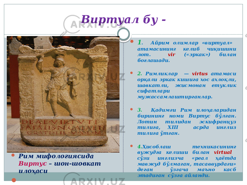 Виртуал бу -  Рим  Рим мифологиясида Виртус – шон-шовкат илоҳаси   1 . Айрим олимлар «виртуал» атамасининг келиб чиқишини лот. vir («эркак») билан боғлашади.  2. Римликлар — virtus атамаси орқали эркак кишига хос ахлоқли, шавкатли, жисмонан етуклик сифатлари мужассамлаштирганлар.  3. Қадимги Рим илоҳаларидан бирининг номи Виртус бўлган. Лотин тилидан эскифранцуз тилига, XIII асрда инглиз тилига ўтган.  4. Ҳисоблаш техникасининг вужудга келиши билан virtual сўзи инглизча «реал ҳаётда мавжуд бўлмаган, тасаввурдаги» деган ўзгача маъно касб этадиган сўзга айланди. 