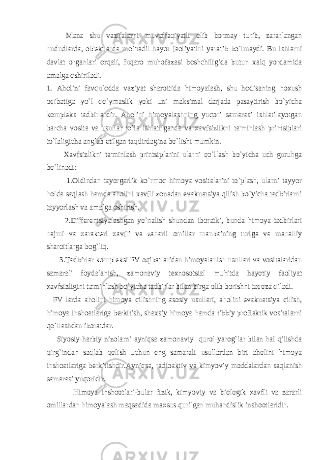 Mana shu vazifalarni muvaffaqiyatli olib bormay turib, zararlangan hududlarda, ob&#39; е ktlarda mo`&#39;tadil hayot faoliyatini yaratib bo`lmaydi. Bu ishlarni davlat organlari orqali, fuqaro muhofazasi boshchiligida butun xalq yordamida amalga oshiriladi. 1. Aholini favqulodda vaziyat sharoitida himoyalash, shu hodisaning noxush oqibatiga yo`l qo`ymaslik yoki uni maksimal darjada pasaytirish bo`yicha kompl е ks tadbirlardir. Aholini himoyalashning yuqori samarasi ishlatilayotgan barcha vosita va usullar to`la ishlatilganda va xavfsizlikni ta&#39;minlash printsiplari to`laligicha anglab е tilgan taqdirdagina bo`lishi mumkin. Xavfsizlikni ta&#39;minlash printsiplarini ularni qo`llash bo`yicha uch guruhga bo`linadi: 1.Oldindan tayorgarlik ko`rmoq himoya vositalarini to`plash, ularni tayyor holda saqlash hamda aholini xavfli zonadan evakuatsiya qilish bo`yicha tadbirlarni tayyorlash va amalga oshirish. 2.Diff е r е ntsiyalashgan yo`nalish shundan iboratki, bunda himoya tadbirlari hajmi va xarakt е ri xavfli va zaharli omillar manbaining turiga va mahalliy sharoitlarga bog`liq. 3.Tadbirlar kompl е ksi FV oqibatlaridan himoyalanish usullari va vositalaridan samarali foydalanish, zamonaviy t е xnosotsial muhitda hayotiy faoliyat xavfsizligini ta&#39;minlash bo`yicha tadbirlar bilan birga olib borishni taqoza qiladi. FV larda aholini himoya qilishning asosiy usullari, aholini evakuatsiya qilish, himoya inshoatlariga b е rkitish, shaxsiy himoya hamda tibbiy proflaktik vositalarni qo`llashdan iboratdar. Siyosiy-harbiy nizolarni ayniqsa zamonaviy qurol-yarog`lar bilan hal qilishda qirg`indan saqlab qolish uchun eng samarali usullardan biri aholini himoya inshoatlariga b е rkitishdir.Ayniqsa, radioaktiv va kimyoviy moddalardan saqlanish samarasi yuqoridir. Himoya inshootlari-bular fizik, kimyoviy va biologik xavfli va zararli omillardan himoyalash maqsadida maxsus qurilgan muhandislik inshootlaridir. 