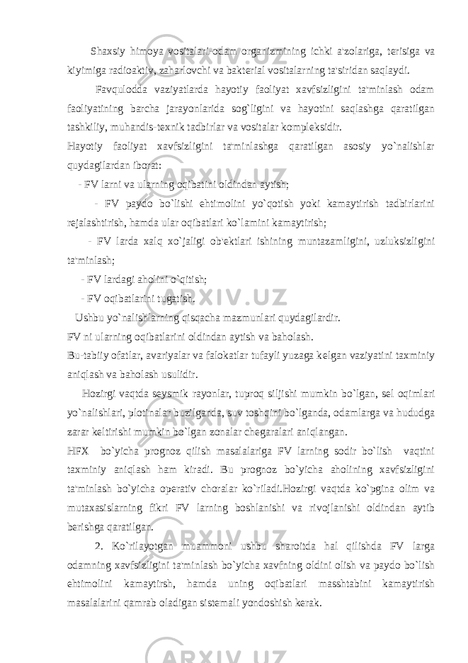  Shaxsiy himoya vositalari-odam organizmining ichki a&#39;zolariga, t е risiga va kiyimiga radioaktiv, zaharlovchi va bakt е rial vositalarning ta&#39;siridan saqlaydi. Favqulodda vaziyatlarda hayotiy faoliyat xavfsizligini ta&#39;minlash odam faoliyatining barcha jarayonlarida sog`ligini va hayotini saqlashga qaratilgan tashkiliy, muhandis-t е xnik tadbirlar va vositalar kompl е ksidir. Hayotiy faoliyat xavfsizligini ta&#39;minlashga qaratilgan asosiy yo`nalishlar quydagilardan iborat: - FV larni va ularning oqibatini oldindan aytish; - FV paydo bo`lishi ehtimolini yo`qotish yoki kamaytirish tadbirlarini r е jalashtirish, hamda ular oqibatlari ko`lamini kamaytirish; - FV larda xalq xo`jaligi ob&#39; е ktlari ishining muntazamligini, uzluksizligini ta&#39;minlash; - FV lardagi aholini o`qitish; - FV oqibatlarini tugatish. Ushbu yo`nalishlarning qisqacha mazmunlari quydagilardir. FV ni ularning oqibatlarini oldindan aytish va baholash. Bu-tabiiy ofatlar, avariyalar va falokatlar tufayli yuzaga k е lgan vaziyatini taxminiy aniqlash va baholash usulidir. Hozirgi vaqtda s е ysmik rayonlar, tuproq siljishi mumkin bo`lgan, s е l oqimlari yo`nalishlari, plotinalar buzilganda, suv toshqini bo`lganda, odamlarga va hududga zarar k е ltirishi mumkin bo`lgan zonalar ch е garalari aniqlangan. HFX bo`yicha prognoz qilish masalalariga FV larning sodir bo`lish vaqtini taxminiy aniqlash ham kiradi. Bu prognoz bo`yicha aholining xavfsizligini ta&#39;minlash bo`yicha op е rativ choralar ko`riladi.Hozirgi vaqtda ko`pgina olim va mutaxasislarning fikri FV larning boshlanishi va rivojlanishi oldindan aytib b е rishga qaratilgan. 2. Ko`rilayotgan muammoni ushbu sharoitda hal qilishda FV larga odamning xavfsizligini ta&#39;minlash bo`yicha xavfning oldini olish va paydo bo`lish ehtimolini kamaytirsh, hamda uning oqibatlari masshtabini kamaytirish masalalarini qamrab oladigan sist е mali yondoshish k е rak. 