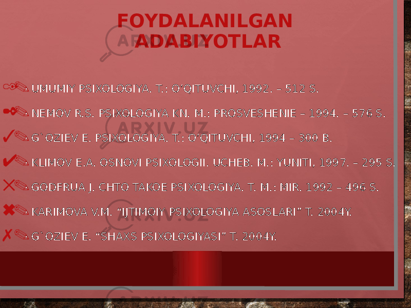 FOYDALANILGAN ADABIYOTLAR 1. · UMUMIY PSIXOLOGIYA. T.: O’QITUVCHI, 1992. – 512 S. 2. · NEMOV R.S. PSIXOLOGIYA KN. M.: PROSVESHENIE – 1994. – 576 S. 3. · G`OZIEV E. PSIXOLOGIYA. T.: O’QITUVCHI, 1994 – 300 B. 4. · KLIMOV E.A. OSNOVI PSIXOLOGII. UCHEB. M.: YUNITI, 1997. – 295 S. 5. · GODFRUA J. CHTO TAKOE PSIXOLOGIYA. T. M.: MIR. 1992 – 496 S. 6. · KARIMOVA V.M. “IJTIMOIY PSIXOLOGIYA ASOSLARI” T. 2004Y. 7 . · G`OZIEV E. “SHAXS PSIXOLOGIYASI” T. 2004Y. WWW.ARXIV.UZ 