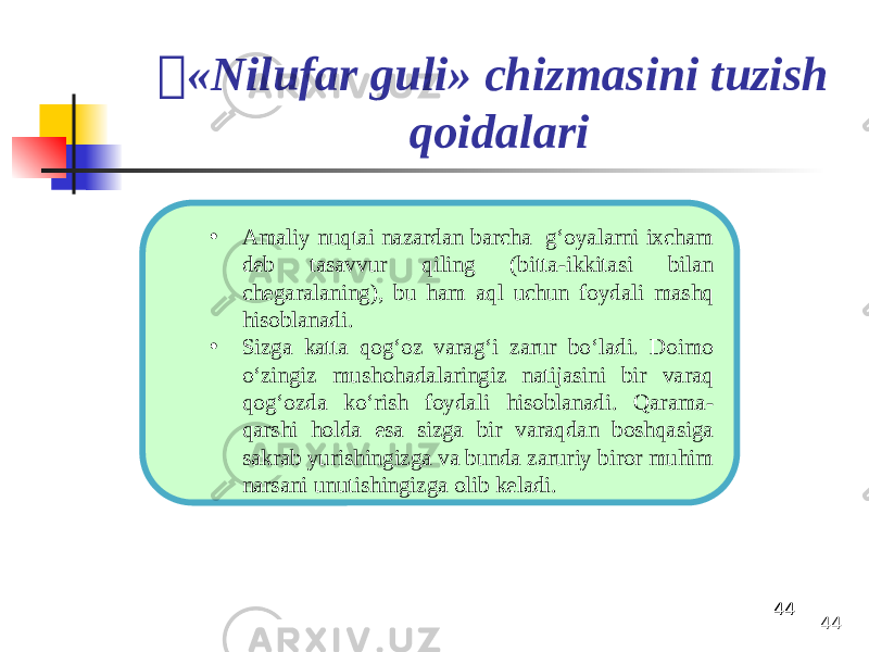 444444 «Nilufar guli» chizmasini tuzish qoidalari • Amaliy nuqtai nazardan barcha g‘oyalarni ixcham deb tasavvur qiling (bitta-ikkitasi bilan chegaralaning), bu ham aql uchun foydali mashq hisoblanadi. • Sizga katta qog‘oz varag‘i zarur bo‘ladi. Doimo o‘zingiz mushohadalaringiz natijasini bir varaq qog‘ozda ko‘rish foydali hisoblanadi. Qarama- qarshi holda esa sizga bir varaqdan boshqasiga sakrab yurishingizga va bunda zaruriy biror muhim narsani unutishingizga olib keladi. 