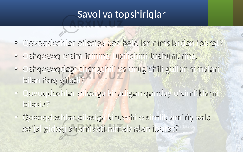 Savol va topshiriqlar • Qovoqdoshlar oilasiga xos belgilar nimalardan iborat? • Oshqovoq o&#39;simligining tuzilishini tushuntiring. • Oshqovoqdagi changchili va urug&#39;chili gullar nimalari bilan farq qiladi? • Qovoqdoshlar oilasiga kiradigan qanday o&#39;simliklarni bilasiz? • Qovoqdoshlar oilasiga kiruvchi o&#39;simliklamirig xalq xo&#39;jaligidagi ahamiyati nimalardan iborat? 