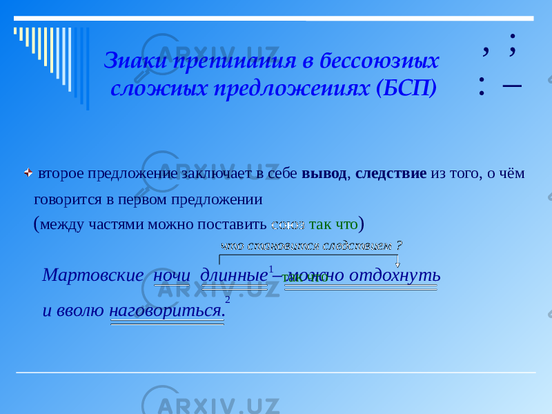 Знаки препинания в бессоюзных сложных предложениях (БСП) , ; : – второе предложение заключает в себе вывод , следствие из того, о чём говорится в первом предложении ( между частями можно поставить союз так что ) Мартовские ночи длинные можно отдохнуть и вволю наговориться. 1 2 так что–что становится следствием ? 