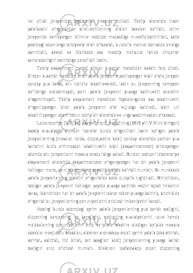 hal qilish jarayonida foydalanish nazarda tutiladi. Tabiiy sharoitda inson psixikasini o’rganishdan sinaluvchilarning o’zlari bexabar bo’lishi, ta&#39;lim jarayonida berilayotgan bilimlar tadqiqot maqsadiga muvofiqlashtirilishi, katta yoshdagi odamlarga tarbiyaviy ta&#39;sir o’tkazish, kundalik mehnat doirasida amalga oshirilishi, zavod va fabrikada esa moddiy mahsulot ishlab chiqarish samaradorligini oshirishga qaratilishi lozim. Tabiiy eksperiment metodi sirtdan kuzatish metodidan keskin farq qiladi. Sirtdan kuzatish metodida biror psixik jarayon kuzatilayotgan kishi o’sha jarayon qanday yuz bersa, shu holicha tekshiraveradi, lekin bu jarayonning namoyon bo’lishiga aralashmaydi, ya&#39;ni psixik jarayonni yuzaga keltiruvchi sharoitni o’zgartirmaydi. Tabiiy eksprement metodidan foydalanganda esa tekshiruvchi o’rganilayotgan biror psixik jarayonni o’zi vujudga keltiradi, lekin uni tekshirilayotgan odam uchun tabiiy bir sharoitda va unga sezdirmasdan o’tkazadi. Laboratoriya (klinika) eksperimenti metodining (1879 yili V.Vunt kiritgan) asosiy xususiyati, shundan iboratki bunda o’rganilishi lozim bo’lgan psixik jarayonlarning (masalan idrok, diqqat,xotira kabi) qanday sharoitda qachon yuz berishini kutib o’tirmasdan tekshiruvchi kishi (eksperimentator) sinalayotgan odamda shu jarayonlarni maxsus tarzda ishga soladi. Bundan tashqari laboratoriya eksprementi sharoitida eksperimentator o’rganayotgan har bir psixik jarayonni hohlagan marta, ya&#39;ni takror-takror yaxshilab sinab ko’rishi mumkin. Bu murakkab psixik jarayonlarning tabiatini o’rganishda katta qulaylik tug’diradi. Birinchidan, istalgan psixik jarayonni hohlagan paytda yuzaga keltirish vaqtni tejash imkonini bersa, ikkinchidan har bir psixik jarayonni takror-takror yuzaga keltirib, sinchiklab o’rganish bu jarayonlarning qonuniyatlarini aniqlash imkoniyatini beradi. Hozirgi kunda odamdagi ayrim psixik jarayonlarning yuz berish tezligini, diqqatning barqarorligi va kengligini, xotiraning xususiyatlarini uquv hamda malakalarning qonuniyatlarini aniq va puxta tekshira oladigan ko’plab maxsus asboblar mavjuddir. Masalan, elektron xronoskop orqali ayrim psixik (aks ettirish, ko’rish, eshitish, hid bilish, teri sezgilari kabi) jarayonlarning yuzaga kelish tezligini aniq o’lchash mumkin. Elektron taxistoskop orqali diqqatning 